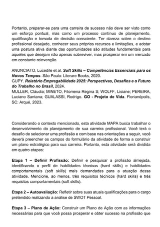 Portanto, preparar-se para uma carreira de sucesso não deve ser visto como
um esforço pontual, mas como um processo contínuo de planejamento,
qualificação e tomada de decisão consciente. Ter clareza sobre o destino
profissional desejado, conhecer seus próprios recursos e limitações, e adotar
uma postura ativa diante das oportunidades são atitudes fundamentais para
aqueles que desejam não apenas sobreviver, mas prosperar em um mercado
em constante reinvenção.
ANUNCIATO, Lucedile et al. Soft Skills – Competências Essenciais para os
Novos Tempos. São Paulo: Literare Books, 2020.
GUPY. Relatório Empregabilidade 2025: Perspectivas, Desafios e o Futuro
do Trabalho no Brasil, 2024.
MULLER, Cláudia; MINETO, Filomena Regina S; WOLFF, Lisiane; PEREIRA,
Luciano Santana; GUALASSI, Rodrigo. GO - Projeto de Vida. Florianópolis,
SC: Arqué, 2023.
Considerando o contexto mencionado, esta atividade MAPA busca trabalhar o
desenvolvimento do planejamento de sua carreira profissional. Você terá o
desafio de selecionar uma profissão e com base nas orientações a seguir, você
deverá preencher os campos do formulário da atividade de forma a construir
um plano estratégico para sua carreira. Portanto, esta atividade será dividida
em quatro etapas:
Etapa 1 – Definir Profissão: Definir e pesquisar a profissão almejada,
identificando o perfil de habilidades técnicas (hard skills) e habilidades
comportamentais (soft skills) mais demandadas para a atuação dessa
atividade. Mencione, ao menos, três requisitos técnicos (hard skills) e três
requisitos comportamentais (soft skills).
Etapa 2 – Autoavaliação: Refletir sobre suas atuais qualificações para o cargo
pretendido realizando a análise de SWOT Pessoal.
Etapa 3 – Plano de Ação: Construir um Plano de Ação com as informações
necessárias para que você possa prosperar e obter sucesso na profissão que
 
