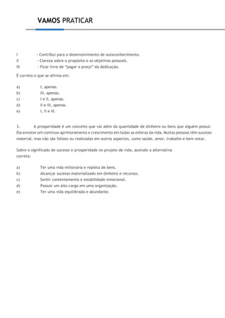 VAMOS PRATICAR
I - Contribui para o desenvolvimento de autoconhecimento.
II - Clareza sobre o propósito e os objetivos pessoais.
III - Ficar livre de “pagar o preço” da dedicação.
É correto o que se afirma em:
a) I, apenas.
b) III, apenas.
c) I e II, apenas.
d) II e III, apenas.
e) I, II e III.
3. A prosperidade é um conceito que vai além da quantidade de dinheiro ou bens que alguém possui.
Ela envolve um contínuo aprimoramento e crescimento em todas as esferas da vida. Muitas pessoas têm sucesso
material, mas não são felizes ou realizadas em outros aspectos, como saúde, amor, trabalho e bem-estar.
Sobre o significado de sucesso e prosperidade no projeto de vida, assinale a alternativa
correta:
a) Ter uma vida milionária e repleta de bens.
b) Alcançar sucesso materializado em dinheiro e recursos.
c) Sentir contentamento e estabilidade emocional.
d) Possuir um alto cargo em uma organização.
e) Ter uma vida equilibrada e abundante.
 