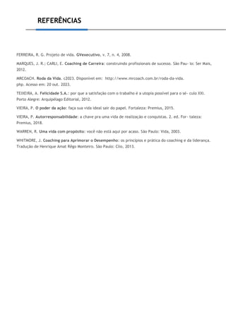 REFERÊNCIAS
FERREIRA, R. G. Projeto de vida. GVexecutivo, v. 7, n. 4, 2008.
MARQUES, J. R.; CARLI, E. Coaching de Carreira: construindo profissionais de sucesso. São Pau- lo: Ser Mais,
2012.
MRCOACH. Roda da Vida. c2023. Disponível em: http://www.mrcoach.com.br/roda-da-vida.
php. Acesso em: 20 out. 2023.
TEIXEIRA, A. Felicidade S.A.: por que a satisfação com o trabalho é a utopia possível para o sé- culo XXI.
Porto Alegre: Arquipélago Editorial, 2012.
VIEIRA, P. O poder da ação: faça sua vida ideal sair do papel. Fortaleza: Premius, 2015.
VIEIRA, P. Autorresponsabilidade: a chave pra uma vida de realização e conquistas. 2. ed. For- taleza:
Premius, 2018.
WARREN, R. Uma vida com propósito: você não está aqui por acaso. São Paulo: Vida, 2003.
WHITMORE, J. Coaching para Aprimorar o Desempenho: os princípios e prática do coaching e da liderança.
Tradução de Henrique Amat Rêgo Monteiro. São Paulo: Clio, 2013.
 
