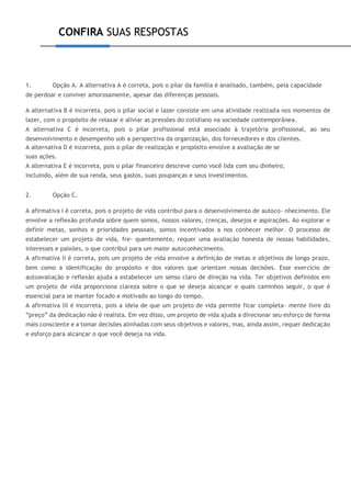 CONFIRA SUAS RESPOSTAS
1. Opção A. A alternativa A é correta, pois o pilar da família é analisado, também, pela capacidade
de perdoar e conviver amorosamente, apesar das diferenças pessoais.
A alternativa B é incorreta, pois o pilar social e lazer consiste em uma atividade realizada nos momentos de
lazer, com o propósito de relaxar e aliviar as pressões do cotidiano na sociedade contemporânea.
A alternativa C é incorreta, pois o pilar profissional está associado à trajetória profissional, ao seu
desenvolvimento e desempenho sob a perspectiva da organização, dos fornecedores e dos clientes.
A alternativa D é incorreta, pois o pilar de realização e propósito envolve a avaliação de se
suas ações.
A alternativa E é incorreta, pois o pilar financeiro descreve como você lida com seu dinheiro,
incluindo, além de sua renda, seus gastos, suas poupanças e seus investimentos.
2. Opção C.
A afirmativa I é correta, pois o projeto de vida contribui para o desenvolvimento de autoco- nhecimento. Ele
envolve a reflexão profunda sobre quem somos, nossos valores, crenças, desejos e aspirações. Ao explorar e
definir metas, sonhos e prioridades pessoais, somos incentivados a nos conhecer melhor. O processo de
estabelecer um projeto de vida, fre- quentemente, requer uma avaliação honesta de nossas habilidades,
interesses e paixões, o que contribui para um maior autoconhecimento.
A afirmativa II é correta, pois um projeto de vida envolve a definição de metas e objetivos de longo prazo,
bem como a identificação do propósito e dos valores que orientam nossas decisões. Esse exercício de
autoavaliação e reflexão ajuda a estabelecer um senso claro de direção na vida. Ter objetivos definidos em
um projeto de vida proporciona clareza sobre o que se deseja alcançar e quais caminhos seguir, o que é
essencial para se manter focado e motivado ao longo do tempo.
A afirmativa III é incorreta, pois a ideia de que um projeto de vida permite ficar completa- mente livre do
“preço” da dedicação não é realista. Em vez disso, um projeto de vida ajuda a direcionar seu esforço de forma
mais consciente e a tomar decisões alinhadas com seus objetivos e valores, mas, ainda assim, requer dedicação
e esforço para alcançar o que você deseja na vida.
 