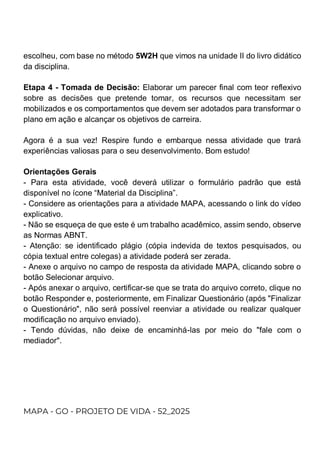 escolheu, com base no método 5W2H que vimos na unidade II do livro didático
da disciplina.
Etapa 4 - Tomada de Decisão: Elaborar um parecer final com teor reflexivo
sobre as decisões que pretende tomar, os recursos que necessitam ser
mobilizados e os comportamentos que devem ser adotados para transformar o
plano em ação e alcançar os objetivos de carreira.
Agora é a sua vez! Respire fundo e embarque nessa atividade que trará
experiências valiosas para o seu desenvolvimento. Bom estudo!
Orientações Gerais
- Para esta atividade, você deverá utilizar o formulário padrão que está
disponível no ícone “Material da Disciplina”.
- Considere as orientações para a atividade MAPA, acessando o link do vídeo
explicativo.
- Não se esqueça de que este é um trabalho acadêmico, assim sendo, observe
as Normas ABNT.
- Atenção: se identificado plágio (cópia indevida de textos pesquisados, ou
cópia textual entre colegas) a atividade poderá ser zerada.
- Anexe o arquivo no campo de resposta da atividade MAPA, clicando sobre o
botão Selecionar arquivo.
- Após anexar o arquivo, certificar-se que se trata do arquivo correto, clique no
botão Responder e, posteriormente, em Finalizar Questionário (após "Finalizar
o Questionário", não será possível reenviar a atividade ou realizar qualquer
modificação no arquivo enviado).
- Tendo dúvidas, não deixe de encaminhá-las por meio do "fale com o
mediador".
MAPA - GO - PROJETO DE VIDA - 52_2025
 