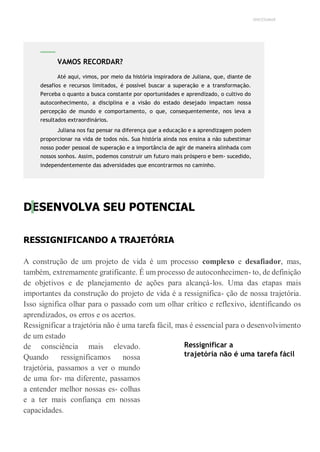 UNICESUMAR
DESENVOLVA SEU POTENCIAL
RESSIGNIFICANDO A TRAJETÓRIA
A construção de um projeto de vida é um processo complexo e desafiador, mas,
também, extremamente gratificante. É um processo de autoconhecimen- to, de definição
de objetivos e de planejamento de ações para alcançá-los. Uma das etapas mais
importantes da construção do projeto de vida é a ressignifica- ção de nossa trajetória.
Isso significa olhar para o passado com um olhar crítico e reflexivo, identificando os
aprendizados, os erros e os acertos.
Ressignificar a trajetória não é uma tarefa fácil, mas é essencial para o desenvolvimento
de um estado
de consciência mais elevado.
Quando ressignificamos nossa
trajetória, passamos a ver o mundo
de uma for- ma diferente, passamos
a entender melhor nossas es- colhas
e a ter mais confiança em nossas
capacidades.
Ressignificar a
trajetória não é uma tarefa fácil
VAMOS RECORDAR?
Até aqui, vimos, por meio da história inspiradora de Juliana, que, diante de
desafios e recursos limitados, é possível buscar a superação e a transformação.
Perceba o quanto a busca constante por oportunidades e aprendizado, o cultivo do
autoconhecimento, a disciplina e a visão do estado desejado impactam nossa
percepção de mundo e comportamento, o que, consequentemente, nos leva a
resultados extraordinários.
Juliana nos faz pensar na diferença que a educação e a aprendizagem podem
proporcionar na vida de todos nós. Sua história ainda nos ensina a não subestimar
nosso poder pessoal de superação e a importância de agir de maneira alinhada com
nossos sonhos. Assim, podemos construir um futuro mais próspero e bem- sucedido,
independentemente das adversidades que encontrarmos no caminho.
 