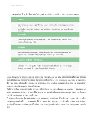 TEMA DE APRENDIZAGEM 2
A ressignificação da trajetória pode ser feita por diferentes técnicas, como:
ESCRITA
Escrever sobre nossas experiências, nossos sentimentos e nossos pensamentos
pode
nos ajudar a entender melhor o que aconteceu conosco e o que aprendemos
com isso.
MEDITAÇÃO
A meditação pode nos ajudar a relaxar, a nos concentrar e a ter uma visão
mais ampla da nossa vida.
REFLEXÃO
O ato de dedicar tempo para pensar e refletir nos permite o despertar de
significados e entendimento dos fatos e eventos que ocorreram.
ACOMPANHAMENTO PROFISSIONAL
A terapia pode nos ajudar a lidar com as emoções difíceis que podem surgir
durante o processo de ressignificação da trajetória.
Quando ressignificamos nossa trajetória, passamos a ter uma visão mais clara de nossas
habilidades, de nossos valores e de nossos objetivos. Isso nos ajuda a definir um projeto
de vida mais alinhado com nossa essência, nos ajuda a superar desafios e a encontrar
soluções criativas para os problemas.
Refletir sobre nossa jornada permite identificar os aprendizados e as expe- riências que
nos ajudaram a crescer e a moldar quem somos atualmente, isso nos dá mais confiança
e motivação para seguir em frente.
A ressignificação da trajetória é um processo contínuo. Conforme vamos vi- vendo,
vamos aprendendo e crescendo. Devemos estar sempre revisitando nossa trajetória e
ressignificando nossas experiências. Isso nos ajudará a viver uma vida mais plena e mais
feliz.
 