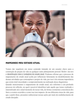 UNICESUMAR
MAPEANDO MEU ESTADO ATUAL
Vamos dar sequência em nosso conteúdo tratando de um assunto chave para a
construção do projeto de vida ou qualquer outro planejamento pessoal. Referi- mo-nos
à identificação clara e verdadeira do estado atual. Podemos afirmar que o processo de
mapeamento do estado atual acaba por influenciar fortemente no desdobramento das
demais atividades que contemplam o projeto de vida, por isso é de extrema importância
que exista total sinceridade e comprometimento na realização desse diagnóstico.
Quando mencionamos o mapeamento do estado atual, nos referimos a um profundo
processo de reflexão, no qual é possível identificar tudo aquilo que temos realizado e
materializado até o atual momento de nossa vida, de forma a tomarmos consciência dos
fatos e eventos ocorridos e como isso tem impacta- do nas diferentes áreas da vida, para
que, a partir disso, possamos redirecionar nossas ações por meio do estabelecimento do
estado desejado.
 