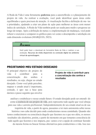 UNICESUMAR
A Roda da Vida é uma ferramenta poderosa para a autorreflexão e o planejamento do
projeto de vida. Ao realizar a avaliação, você pode identificar quais áreas estão
equilibradas e quais precisam de atenção. A visualização facilita a definição de me- tas
e prioridades, ajudando a criar um plano de ação para melhorar as áreas com menor
índice de satisfação. A Roda da Vida também pode ser usada para medir o progresso ao
longo do tempo. Após a definição de metas e a implementação de mudanças, você pode
refazer o exercício e comparar os gráficos para ver como o desempenho e satisfação em
cada dimensão evoluíram (MARQUES, 2023).
EU INDICO
Você pode fazer o download do formulário Roda da Vida e realizar a sua
avaliação. Recursos de mídia disponíveis no conteúdo digital do ambiente
virtual de aprendizagem.
PROJETANDO MEU ESTADO DESEJADO
O principal objetivo do projeto de
vida é contribuir para a
concretização dos sonhos e
resultados, ou seja, chegar ao estado
desejado. Como você pôde perceber,
mapear o estado atual é importante,
contudo, é ape- nas a base para
darmos o passo seguinte que envolve
Projeto de vida é contribuir para
a concretização dos sonhos e
resultados
analisar e estabelecer o nosso estado futuro. O estado desejado pode ser entendi- do
como a essência de seu projeto de vida, pois representa tudo aquilo que você almeja
para sua vida e carreira profissional. Independentemente de seu estado atual ou de sua
trajetória de vida, a partir de agora, passamos a ter mais autonomia sobre nossa
história e nos cabe decidir para onde conduziremos nossa caminhada. Quando não
temos conhecimento ou consciência daquilo que fazemos ou o que nos afeta, os nossos
resultados são aleatórios, porém, a partir do momento em que tomamos consciência de
tudo aquilo que fazemos e nos impacta, pas- samos a ter a opção de continuar fazendo
da mesma forma ou buscar formas alternativas para conduzirmos a vida. Isso nos
 