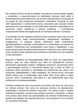 No contexto atual do mundo do trabalho, marcado por transformações rápidas
e constantes, o desenvolvimento de habilidades técnicas (hard skills) e
comportamentais (soft skills) tornou-se um pilar essencial para a construção de
um projeto de vida profissional consistente e sustentável. Enquanto as hard
skills representam o conhecimento técnico necessário para executar tarefas
específicas em uma profissão, as soft skills dizem respeito à capacidade de se
comunicar, liderar, adaptar-se e resolver problemas — competências
indispensáveis diante das exigências de um mercado dinâmico e complexo.
A construção de uma trajetória profissional bem-sucedida requer mais do que
domínio técnico; exige autoconhecimento, planejamento estratégico e
protagonismo. A ausência dessas dimensões pode comprometer
significativamente a inserção, a permanência e o crescimento no mercado de
trabalho. Profissionais que compreendem suas forças e fragilidades, e que
desenvolvem planos de ação fundamentados em metas de curto, médio e longo
prazo, tendem a fazer escolhas mais assertivas e alinhadas com seu propósito
e suas aspirações.
Segundo o Relatório de Empregabilidade 2025 da Gupy, as organizações
buscam, cada vez mais, talentos que, além de competências técnicas,
demonstrem capacidade analítica, inteligência emocional, pensamento crítico
e aprendizagem contínua. O documento destaca que, a partir de 2025, as
empresas darão prioridade à contratação de profissionais que atuem com
autonomia, adaptabilidade e visão estratégica. Da mesma forma, Anunciato
(2020) reforça que a combinação entre saber fazer (hard skills) e saber
conviver, sentir e transformar (soft skills) é o que efetivamente gera valor
profissional na contemporaneidade.
Portanto, preparar-se para uma carreira de sucesso não deve ser visto como
um esforço pontual, mas como um processo contínuo de planejamento,
qualificação e tomada de decisão consciente. Ter clareza sobre o destino
profissional desejado, conhecer seus próprios recursos e limitações, e adotar
uma postura ativa diante das oportunidades são atitudes fundamentais para
aqueles que desejam não apenas sobreviver, mas prosperar em um mercado
em constante reinvenção.
 