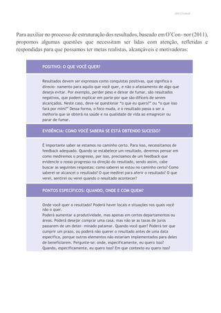 UNICESUMAR
Para auxiliar no processo de estruturação dos resultados, baseado em O’Con- nor (2011),
propomos algumas questões que necessitam ser lidas com atenção, refletidas e
respondidas para que possamos ter metas realistas, alcançáveis e motivadoras:
POSITIVO: O QUE VOCÊ QUER?
Resultados devem ser expressos como conquistas positivas, que significa o
direcio- namento para aquilo que você quer, e não o afastamento de algo que
deseja evitar. Por exemplo, perder peso e deixar de fumar, são resultados
negativos, que podem explicar em parte por que são difíceis de serem
alcançados. Neste caso, deve-se questionar “o que eu quero?” ou “o que isso
fará por mim?” Dessa forma, o foco muda, e o resultado passa a ser a
melhoria que se obterá na saúde e na qualidade de vida ao emagrecer ou
parar de fumar.
EVIDÊNCIA: COMO VOCÊ SABERÁ SE ESTÁ OBTENDO SUCESSO?
É importante saber se estamos no caminho certo. Para isso, necessitamos de
feedback adequado. Quando se estabelece um resultado, devemos pensar em
como mediremos o progresso, por isso, precisamos de um feedback que
evidencie o nosso progresso na direção do resultado, sendo assim, cabe
buscar as seguintes respostas: como saberei se estou no caminho certo? Como
saberei se alcancei o resultado? O que medirei para aferir o resultado? O que
verei, sentirei ou verei quando o resultado acontecer?
PONTOS ESPECÍFICOS: QUANDO, ONDE E COM QUEM?
Onde você quer o resultado? Poderá haver locais e situações nos quais você
não o quer.
Poderá aumentar a produtividade, mas apenas em certos departamentos ou
áreas. Poderá desejar comprar uma casa, mas não se as taxas de juros
passarem de um deter- minado patamar. Quando você quer? Poderá ter que
cumprir um prazo, ou poderá não querer o resultado antes de uma data
específica, porque outros elementos não estariam implementados para deles
de beneficiarem. Pergunte-se: onde, especificamente, eu quero isso?
Quando, especificamente, eu quero isso? Em que contexto eu quero isso?
 