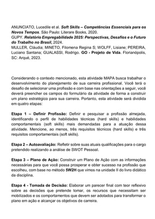 ANUNCIATO, Lucedile et al. Soft Skills – Competências Essenciais para os
Novos Tempos. São Paulo: Literare Books, 2020.
GUPY. Relatório Empregabilidade 2025: Perspectivas, Desafios e o Futuro
do Trabalho no Brasil, 2024.
MULLER, Cláudia; MINETO, Filomena Regina S; WOLFF, Lisiane; PEREIRA,
Luciano Santana; GUALASSI, Rodrigo. GO - Projeto de Vida. Florianópolis,
SC: Arqué, 2023.
Considerando o contexto mencionado, esta atividade MAPA busca trabalhar o
desenvolvimento do planejamento de sua carreira profissional. Você terá o
desafio de selecionar uma profissão e com base nas orientações a seguir, você
deverá preencher os campos do formulário da atividade de forma a construir
um plano estratégico para sua carreira. Portanto, esta atividade será dividida
em quatro etapas:
Etapa 1 – Definir Profissão: Definir e pesquisar a profissão almejada,
identificando o perfil de habilidades técnicas (hard skills) e habilidades
comportamentais (soft skills) mais demandadas para a atuação dessa
atividade. Mencione, ao menos, três requisitos técnicos (hard skills) e três
requisitos comportamentais (soft skills).
Etapa 2 – Autoavaliação: Refletir sobre suas atuais qualificações para o cargo
pretendido realizando a análise de SWOT Pessoal.
Etapa 3 – Plano de Ação: Construir um Plano de Ação com as informações
necessárias para que você possa prosperar e obter sucesso na profissão que
escolheu, com base no método 5W2H que vimos na unidade II do livro didático
da disciplina.
Etapa 4 - Tomada de Decisão: Elaborar um parecer final com teor reflexivo
sobre as decisões que pretende tomar, os recursos que necessitam ser
mobilizados e os comportamentos que devem ser adotados para transformar o
plano em ação e alcançar os objetivos de carreira.
 