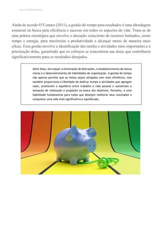 TEMA DE APRENDIZAGEM 2
Ainda de acordo O’Connor (2011), a gestão do tempo para resultados é uma abordagem
essencial na busca pela eficiência e sucesso em todos os aspectos da vida. Trata-se de
uma prática estratégica que envolve a alocação consciente de recursos limitados, como
tempo e energia, para maximizar a produtividade e alcançar metas de maneira mais
eficaz. Essa gestão envolve a identificação das tarefas e atividades mais importantes e a
priorização delas, garantindo que os esforços se concentrem nas áreas que contribuem
significativamente para os resultados desejados.
Além disso, ela requer a eliminação de distrações, o estabelecimento de metas
claras e o desenvolvimento de habilidades de organização. A gestão do tempo
não apenas permite que as metas sejam atingidas com mais eficiência, mas
também proporciona a liberdade de dedicar tempo a atividades que agregam
valor, promovem o equilíbrio entre trabalho e vida pessoal e aumentam a
sensação de realização e propósito na busca dos objetivos. Portanto, é uma
habilidade fundamental para todos que desejam melhorar seus resultados e
conquistar uma vida mais significativa e equilibrada.
 