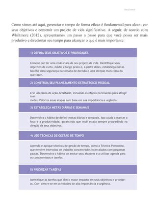 UNICESUMAR
Como vimos até aqui, gerenciar o tempo de forma eficaz é fundamental para alcan- çar
seus objetivos e construir um projeto de vida significativo. A seguir, de acordo com
Whiltmore (2012), apresentamos um passo a passo para que você possa ser mais
produtivo e direcionar seu tempo para alcançar o que é mais importante:
1) DEFINA SEUS OBJETIVOS E PRIORIDADES
Comece por ter uma visão clara de seu projeto de vida. Identifique seus
objetivos de curto, médio e longo prazo e, a partir deles, estabeleça metas.
Isso lhe dará segurança na tomada de decisão e uma direção mais clara do
que fazer.
2) CONSTRUA SEU PLANEJAMENTO ESTRATÉGICO PESSOAL
Crie um plano de ação detalhado, incluindo as etapas necessárias para atingir
suas
metas. Priorize essas etapas com base em sua importância e urgência.
3) ESTABELEÇA METAS DIÁRIAS E SEMANAIS
Desenvolva o hábito de definir metas diárias e semanais. Isso ajuda a manter o
foco e a produtividade, garantindo que você esteja sempre progredindo na
direção de seus objetivos.
4) USE TÉCNICAS DE GESTÃO DE TEMPO
Aprenda e aplique técnicas de gestão de tempo, como a Técnica Pomodoro,
que envolve intervalos de trabalho concentrados intercalados com pequenas
pausas. Desenvolva o hábito de anotar seus afazeres e a utilizar agenda para
os compromissos e tarefas.
5) PRIORIZAR TAREFAS
Identifique as tarefas que têm o maior impacto em seus objetivos e priorize-
as. Con- centre-se em atividades de alta importância e urgência.
 
