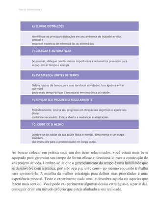 TEMA DE APRENDIZAGEM 2
6) ELIMINE DISTRAÇÕES
Identifique as principais distrações em seu ambiente de trabalho e vida
pessoal e
encontre maneiras de minimizá-las ou eliminá-las.
7) DELEGAR E AUTOMATIZAR
Se possível, delegue tarefas menos importantes e automatize processos para
econo- mizar tempo e energia.
8) ESTABELEÇA LIMITES DE TEMPO
Defina limites de tempo para suas tarefas e atividades. Isso ajuda a evitar
que você
gaste mais tempo do que o necessário em uma única atividade.
9) REVISAR SEU PROGRESSO REGULARMENTE
Periodicamente, reveja seu progresso em direção aos objetivos e ajuste seu
plano
conforme necessário. Esteja aberto a mudanças e adaptações.
10) CUIDE DE SI MESMO
Lembre-se de cuidar da sua saúde física e mental. Uma mente e um corpo
saudável
são essenciais para a produtividade em longo prazo.
Ao buscar colocar em prática cada um dos itens relacionados, você estará mais bem
equipado para gerenciar seu tempo de forma eficaz e direcioná-lo para a construção de
seu projeto de vida. Lembre-se de que o gerenciamento do tempo é uma habilidade que
se desenvolve com a prática, portanto seja paciente consi- go mesmo enquanto trabalha
para aprimorá-la. A escolha da melhor estratégia para definir suas prioridades é uma
experiência pessoal. Teste e experimente cada uma, e descubra aquela ou aquelas que
fazem mais sentido. Você pode ex- perimentar algumas dessas estratégias e, a partir daí,
conseguir criar um método próprio que esteja alinhado a sua realidade.
 