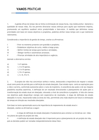 VAMOS PRATICAR
1. A gestão eficaz do tempo não se limita à otimização de nossas horas, mas molda profun- damente a
qualidade de nossas vidas. Ela nos permite direcionar nossos esforços para aquilo que realmente importa,
promovendo um equilíbrio saudável entre produtividade e bem-estar. À medida que definimos nossas
prioridades com base em nossos objetivos e propósitos, podemos alinhar nosso tempo com o que realmente
valorizamos.
Considerando a importância da gestão do tempo, analise as afirmativas:
I - Viver no momento presente com gratidão e propósito.
II - Estabelecer objetivos de curto, médio e longo prazo.
III - Definir limites de tempo para tarefas e atividades.
IV - Delegar tarefas e automatizar processos.
V - Priorizar atividades de alta importância e urgência.
Assinale a alternativa correta:
a) I e II apenas.
b) I, II e IV apenas.
c) I, II e III apenas.
d) I, IV e V apenas.
e) I, II, III, IV e V.
2. O projeto de vida visa concretizar sonhos e metas, destacando a importância de mapear o estado
atual como ponto de partida para a definição do estado desejado. Esse estado repre- senta as aspirações para
a vida e carreira, conferindo autonomia sobre o rumo da trajetória. A consciência das ações e de seu impacto
possibilita escolhas assertivas. A definição de um resultado direcionando o planejamento de ações para a
transformação do estado atual em desejado, elevando o nível de consciência e propósito. A falta de clareza
nos objetivos pode desperdiçar energia sem expectativa de resultados. A etapa de definição do estado
desejado é crucial, impactando todas as áreas da vida, permitindo uma visão objetiva do futuro e otimização
do tempo em direção aos resultados desejados.
Com base no texto apresentado acerca da importância do mapeamento do estado atual e
desejado, analise as afirmativas a seguir:
I - A etapa de definição do estado desejado é fundamental para orientar as iniciativas con- tidas
nos planos de ações do projeto de vida.
II - A definição do estado desejado não é importante para o planejamento de um projeto de vida,
pois as decisões podem ser tomadas independentemente desse fator.
 