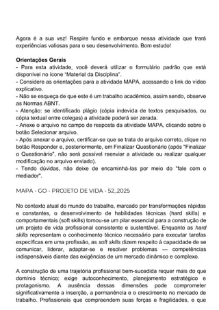 Agora é a sua vez! Respire fundo e embarque nessa atividade que trará
experiências valiosas para o seu desenvolvimento. Bom estudo!
Orientações Gerais
- Para esta atividade, você deverá utilizar o formulário padrão que está
disponível no ícone “Material da Disciplina”.
- Considere as orientações para a atividade MAPA, acessando o link do vídeo
explicativo.
- Não se esqueça de que este é um trabalho acadêmico, assim sendo, observe
as Normas ABNT.
- Atenção: se identificado plágio (cópia indevida de textos pesquisados, ou
cópia textual entre colegas) a atividade poderá ser zerada.
- Anexe o arquivo no campo de resposta da atividade MAPA, clicando sobre o
botão Selecionar arquivo.
- Após anexar o arquivo, certificar-se que se trata do arquivo correto, clique no
botão Responder e, posteriormente, em Finalizar Questionário (após "Finalizar
o Questionário", não será possível reenviar a atividade ou realizar qualquer
modificação no arquivo enviado).
- Tendo dúvidas, não deixe de encaminhá-las por meio do "fale com o
mediador".
MAPA - GO - PROJETO DE VIDA - 52_2025
No contexto atual do mundo do trabalho, marcado por transformações rápidas
e constantes, o desenvolvimento de habilidades técnicas (hard skills) e
comportamentais (soft skills) tornou-se um pilar essencial para a construção de
um projeto de vida profissional consistente e sustentável. Enquanto as hard
skills representam o conhecimento técnico necessário para executar tarefas
específicas em uma profissão, as soft skills dizem respeito à capacidade de se
comunicar, liderar, adaptar-se e resolver problemas — competências
indispensáveis diante das exigências de um mercado dinâmico e complexo.
A construção de uma trajetória profissional bem-sucedida requer mais do que
domínio técnico; exige autoconhecimento, planejamento estratégico e
protagonismo. A ausência dessas dimensões pode comprometer
significativamente a inserção, a permanência e o crescimento no mercado de
trabalho. Profissionais que compreendem suas forças e fragilidades, e que
 
