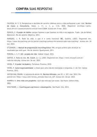 CONFIRA SUAS RESPOSTAS
CALVOSA, M. V. D. Perspectivas e decisões de carreira: dilemas entre a vida profissional e pes- soal. Revista
de Casos e Consultoria, Natal, v. 11, n. 1, p. 1-32, 2020. Disponível em:https://perio-
dicos.ufrn.br/casoseconsultoria/article/view/23004. Acesso em: 9 mar. 2023.
DUHIGG, C. O poder do hábito: porque fazemos o que fazemos na vida e nos negócios. Tradu- ção de Rafael
Mantovani. Rio de Janeiro: Objetiva, 2012.
MARQUES, J. R. Roda da vida: o que é e como funciona? IBC, Goiânia, c2023. Disponível em:
https://www.ibccoaching.com.br/portal/coaching/conheca-ferramenta-roda-vida-coaching/. Acesso em: 26
out. 2023.
O’CONNOR, J. Manual de programação neurolinguística: PNL um guia prático para alcançar os
resultados que você quer. Rio de Janeiro: Qualitymark, 2011.
PEREIRA, L. S. P. GO - projeto de vida. Indaial: Arqué, 2023.
SANTOS, E. Roda da vida. Mr. Coach, [s. l.], c2023. Disponível em: https://www.mrcoach.com.br/
roda-da-vida.php. Acesso em: 26 out. 2023.
VIEIRA, P. O poder verdadeiro. Fortaleza: Premius, 2010.
VIEIRA, P. Autorresponsabilidade: a chave para uma vida de realização e conquistas. 2. ed. For- taleza:
Premius, 2012.
VIKTOR EMIL FRANKL: o salmista do século XX. Revista Ultimato, ano 43, n. 327, mar. 2012. Dis-
ponível em: https://issuu.com/revista_ultimato/docs/ult_327. Acesso em: 26 out. 2023.
WARREN, R. Uma vida com propósito: você não está aqui por acaso. São Paulo: Editora Vida,
2003.
WHILTMORE, J. Coaching para aprimorar o desempenho. São Paulo: Clio, 2012.
 