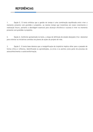 REFERÊNCIAS
1. Opção E. O texto enfatiza que a gestão do tempo é uma combinação equilibrada entre viver o
momento presente com gratidão e propósito, ao mesmo tempo que investimos em nosso crescimento e
realização futura, portanto a abordagem essencial para alcançar eficiência e sucesso é viver no momento
presente com gratidão e propósito.
2. Opção A. Conforme apresentado no texto, a etapa de definição do estado desejado é fun- damental
para orientar as iniciativas contidas nos planos de ações do projeto de vida.
3. Opção C. O texto base destaca que a ressignificação da trajetória implica olhar para o passado de
forma crítica e reflexiva, identificando os aprendizados, os erros e os acertos como parte do processo de
autoconhecimento e autotransformação.
 