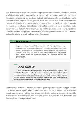 UNICESUMAR
nos, tirar dúvidas e incentivar o estudo, ela precisava fazer relatórios, tirar listas, atender
a solicitações de pais e professores. No entanto, não se engane, havia dias em que as
demandas praticamente não existiam. Definitivamente, essa não era a Andréia. Ficava
contente quando alguém faltava, porque tinha mais coisas para fazer, caso contrário,
passava navegando na Internet em sites de viagem, compras e redes sociais. O trabalho
foi entediando Andréia e o mau humor se instalou. Sua família não a reconhecia mais.
Esse tédio tinha por característica paralisá-la. Não buscava sair dessa condição por meio
de novos desafios ou aprender coisas novas para enriquecer suas atividades. O trabalho
enfadonho a fazia se sentir cada vez mais aborrecida.
PLAY NO CONHECIMENTO
Não perca o podcast Forças e Virtudes para Uma Vida Boa, especialmente orga-
nizado para este tema de aprendizagem. O conteúdo mostrará como as forças
pessoais para alcançar a vida boa estão relacionadas com o propósito do
trabalho e como alcançá-lo. Antes de tudo, divirta-se escutando. Recursos de
mídia dispo- níveis no conteúdo digital do ambiente virtual de
aprendizagem.
Conhecendo a história de Andréia, soubemos que sua profissão estava comple- tamente
relacionada ao seu significado e propósito de vida. Ela era professora de Matemática
incentivada por uma vivência que trouxe significado, sentido e propósito à sua vida.
Vamos entender melhor como isso acontece quando esta- mos na fase de escolha e/ou
formatação do nosso projeto de vida?
VAMOS RECORDAR?
Você percebeu que Andréia passou a sofrer de boreout? Isso significa tédio
no trabalho. Acompanhe o vídeo de Ana Paula Alfredo que fala sobre o tema e faça
um comparativo com o burnout. Fique atento às indicações de autores para procurar
por suas obras e aprofundar seus estudos. Recursos de mídia disponíveis no
conteúdo digital do ambiente virtual de aprendizagem.
 