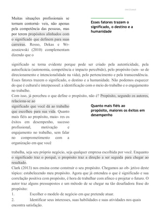 UNICESUMAR
Muitas situações profissionais se
tornam contorná- veis, não apenas
pela competência das pessoas, mas
por terem propósitos alinhados com
o significado que definem para suas
carreiras. Rosso, Dekas e Wr-
zesniewski (2010) complementam
dizendo que o
Esses fatores trazem o
significado, o destino e a
humanidade
significado se torna evidente porque pode ser criado pela autenticidade, pela
autoeficácia (autonomia, competência e impacto percebido), pelo propósito (sen- so de
direcionamento e intencionalidade na vida), pelo pertencimento e pela transcendência.
Esses fatores trazem o significado, o destino e a humanidade. Não podemos esquecer
do que é cultural e interpessoal: a identificação com o meio do trabalho e o engajamento
no trabalho.
Com isso, já percebeu o que define o propósito, não é? Propósito, segundo os autores,
relaciona-se ao
significado que você dá ao trabalho
que escolheu para sua vida. Quanto
mais fiéis ao propósito, maio- res os
êxitos em desempenho, sucesso
profissional, motivação e
engajamento no trabalho, sem falar
no comprometimento com a
organização em que você
Quanto mais fiéis ao
propósito, maiores os êxitos em
desempenho
trabalha, seja seu próprio negócio, seja qualquer empresa escolhida por você. Enquanto
o significado traz o porquê, o propósito traz a direção a ser seguida para chegar ao
resultado.
Clark (2013) nos ensina como construir o seu propósito. Chegamos ao ob- jetivo deste
tópico: estabelecendo meu propósito. Agora que já entendeu o que é significado e sua
correlação positiva com propósito, é hora de trabalhar com afinco e projetar o futuro. O
autor traz alguns pressupostos e um método de se chegar na tão desafiadora frase do
propósito:
1. Escolher o modelo de negócio em que pretende atuar.
2. Identificar seus interesses, suas habilidades e suas atividades nos quais
encontra satisfação.
 