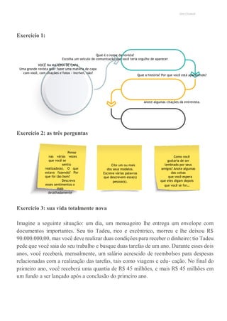 UNICESUMAR
Exercício 1:
Qual é o nome da revista?
Escolha um veículo de comunicação que você teria orgulho de aparecer
VOCÊ NA MATÉRIA DE CAPA
Uma grande revista quer fazer uma matéria de capa
com você, com citações e fotos - incrível, não?
Qual a história? Por que você está aparecendo?
Anote algumas citações da entrevista.
Exercício 2: as três perguntas
Exercício 3: sua vida totalmente nova
Imagine a seguinte situação: um dia, um mensageiro lhe entrega um envelope com
documentos importantes. Seu tio Tadeu, rico e excêntrico, morreu e lhe deixou R$
90.000.000,00, mas você deve realizar duas condições para receber o dinheiro: tio Tadeu
pede que você saia do seu trabalho e busque duas tarefas de um ano. Durante esses dois
anos, você receberá, mensalmente, um salário acrescido de reembolsos para despesas
relacionadas com a realização das tarefas, tais como viagens e edu- cação. No final do
primeiro ano, você receberá uma quantia de R$ 45 milhões, e mais R$ 45 milhões em
um fundo a ser lançado após a conclusão do primeiro ano.
Pense
nas várias vezes
que você se
sentiu
realizado(a). O que
estava fazendo? Por
que foi tão bom?
Descreva
esses sentimentos o
mais
detalhadamente
possível.
Cite um ou mais
dos seus modelos.
Escreva várias palavras
que descrevem essa(s)
pessoa(s).
Como você
gostaria de ser
lembrado por seus
amigos? Anote algumas
das coisas
que você espera
que eles digam depois
que você se for…
 