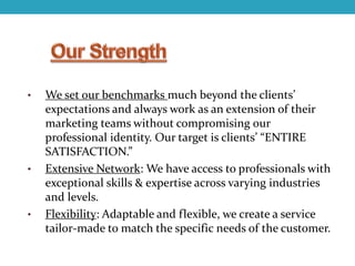 • We set our benchmarks much beyond the clients’
expectations and always work as an extension of their
marketing teams without compromising our
professional identity. Our target is clients’ “ENTIRE
SATISFACTION.”
• Extensive Network: We have access to professionals with
exceptional skills & expertise across varying industries
and levels.
• Flexibility: Adaptable and flexible, we create a service
tailor-made to match the specific needs of the customer.
 