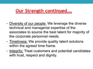 • Diversity of our people: We leverage the diverse
technical and managerial expertise of the
associates to source the best talent for majority of
the corporate personnel needs.
• Timeliness: We provide quality talent solutions
within the agreed time frame.
• Integrity: Treat customers and potential candidates
with trust, respect and dignity.
 