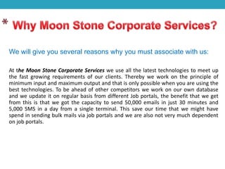We will give you several reasons why you must associate with us:
At the Moon Stone Corporate Services we use all the latest technologies to meet up
the fast growing requirements of our clients. Thereby we work on the principle of
minimum input and maximum output and that is only possible when you are using the
best technologies. To be ahead of other competitors we work on our own database
and we update it on regular basis from different Job portals, the benefit that we get
from this is that we got the capacity to send 50,000 emails in just 30 minutes and
5,000 SMS in a day from a single terminal. This save our time that we might have
spend in sending bulk mails via job portals and we are also not very much dependent
on job portals.
 