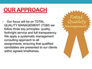 • Our focus will be on TOTAL
QUALITY MANAGEMENT (TQM) we
follow three key principles: quality,
forthright service and full transparency.
We apply a systematic management
consulting approach to all
assignments, ensuring that qualified
candidates are presented to our clients
within agreed timeframes.
 