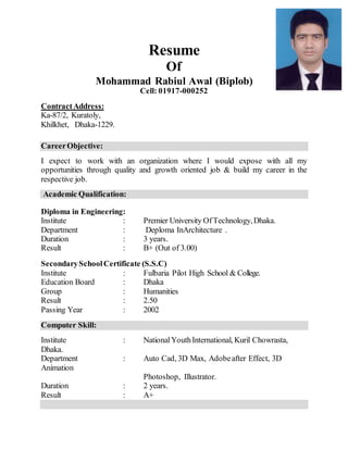 Resume
Of
Mohammad Rabiul Awal (Biplob)
Cell: 01917-000252
ContractAddress:
Ka-87/2, Kuratoly,
Khilkhet, Dhaka-1229.
CareerObjective:
I expect to work with an organization where I would expose with all my
opportunities through quality and growth oriented job & build my career in the
respective job.
Academic Qualification:
Diploma in Engineering:
Institute : Premier University Of Technology,Dhaka.
Department : Deploma InArchitecture .
Duration : 3 years.
Result : B+ (Out of 3.00)
SecondarySchoolCertificate (S.S.C)
Institute : Fulbaria Pilot High School & College.
Education Board : Dhaka
Group : Humanities
Result : 2.50
Passing Year : 2002
Computer Skill:
Institute : NationalYouthInternational, Kuril Chowrasta,
Dhaka.
Department : Auto Cad, 3D Max, Adobeafter Effect, 3D
Animation
Photoshop, Illustrator.
Duration : 2 years.
Result : A+
 