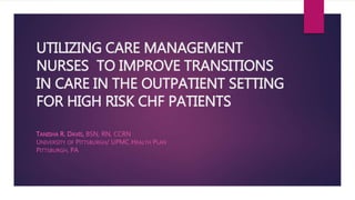 UTILIZING CARE MANAGEMENT
NURSES TO IMPROVE TRANSITIONS
IN CARE IN THE OUTPATIENT SETTING
FOR HIGH RISK CHF PATIENTS
TANISHA R. DAVIS, BSN, RN, CCRN
UNIVERSITY OF PITTSBURGH/ UPMC HEALTH PLAN
PITTSBURGH, PA
 
