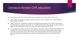 Literature Review-CHF education
 Low patient oral and aural literacy are associated with poor health outcomes.
 Use of plain language and teach-back, as well as future research, are recommended
(Nouri &Rudd, 2015).
 Meta-analyses completed on disease management programs from 2007-2010 shows
that therapeutic patient education by trained healthcare professionals for CHF patients
appears associated with lower all-cause mortality (Juilliere et al.,2013).
 In a prospective cohort study of CHF patients, the teach-back method was identified as
an effective method used to educate and assess learning. Patients educated longer
retained significantly more information than did patients with briefer teaching and
were associated with reductions in 30-day hospital readmission rates (White et al.,
2013).
 
