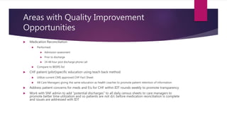 Areas with Quality Improvement
Opportunities
 Medication Reconciliation
 Performed:
 Admission assessment
 Prior to discharge
 24-48 hour post discharge phone call
 Compare to BEERS list
 CHF patient (pilot)specific education using teach back method
 Utilize current CMS approved CHF Fact Sheet
 All Care Managers giving the same education as health coaches to promote patient retention of information
 Address patient concerns for meds and f/u for CHF within IDT rounds weekly to promote transparency
 Work with SNF admin to add “potential discharges” to all daily census sheets to care managers to
promote better time utilization and so patients are not d/c before medication reonciliation is complete
and issues are addressed with IDT
 