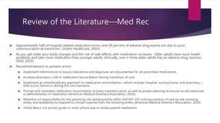 Review of the Literature—Med Rec
 Approximately half of hospital related medication errors and 20 percent of adverse drug events are due to poor
communication at transitions. (Stratis Healthcare, 2014)
 As you get older your body changes and the risk of side effects with medication increases. Older adults have more health
problems and take more medication than younger adults. Annually, one in three older adults has an adverse drug reaction
(AGS, 2015).
 Recommendations to prevent errors:
 Implement interventions to assure indications and diagnoses are documented for all prescribed medications.
 Increase pharmacy’s role in medication reconciliation during transitions of care.
 Implement an interdisciplinary approach to medication reconciliation—which includes hospital, nursing home, and pharmacy—
that occurs before or during the care transition
 Prompt and consistent medication reconciliation at every transition point, as well as proper planning to ensure no discrepancies
in administration of medication (American Medical Directors Association, 2010).
 Retention of responsibility for the patient by the sending entity (ACH, SNF/NF, ED) until assumption of care by the receiving
entity, and availability to respond to clinical inquiries from the receiving entity (American Medical Directors Association, 2010).
 Utilize Beer’s List pocket guide or smart phone app to review patient mediations
 