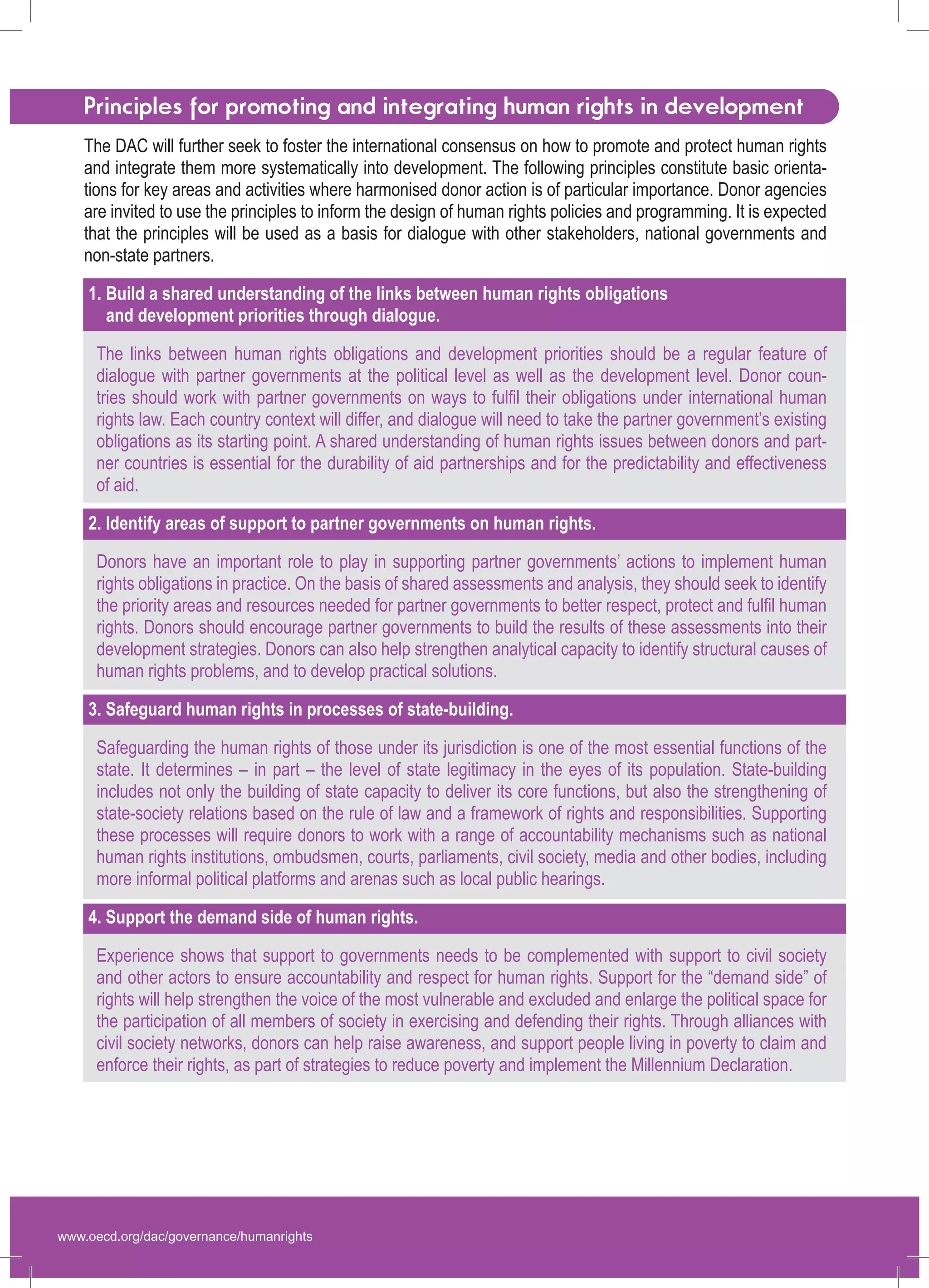 www.oecd.org/dac/governance/humanrights 
Principles for promoting and integrating human rights in development 
The DAC will further seek to foster the international consensus on how to promote and protect human rights and integrate them more systematically into development. The following principles constitute basic orientations for key areas and activities where harmonised donor action is of particular importance. Donor agencies are invited to use the principles to inform the design of human rights policies and programming. It is expected that the principles will be used as a basis for dialogue with other stakeholders, national governments and non-state partners. 
1. Build a shared understanding of the links between human rights obligations 
and development priorities through dialogue. 
The links between human rights obligations and development priorities should be a regular feature of dialogue with partner governments at the political level as well as the development level. Donor countries should work with partner governments on ways to fulfil their obligations under international human rights law. Each country context will differ, and dialogue will need to take the partner government’s existing 
obligations as its starting point. A shared understanding of human rights issues between donors and partner countries is essential for the durability of aid partnerships and for the predictability and effectiveness 
of aid. 
2. Identify areas of support to partner governments on human rights. 
Donors have an important role to play in supporting partner governments’ actions to implement human rights obligations in practice. On the basis of shared assessments and analysis, they should seek to identify the priority areas and resources needed for partner governments to better respect, protect and fulfil human rights. Donors should encourage partner governments to build the results of these assessments into their development strategies. Donors can also help strengthen analytical capacity to identify structural causes of human rights problems, and to develop practical solutions. 
3. Safeguard human rights in processes of state-building. 
Safeguarding the human rights of those under its jurisdiction is one of the most essential functions of the state. It determines – in part – the level of state legitimacy in the eyes of its population. State-building includes not only the building of state capacity to deliver its core functions, but also the strengthening of state-society relations based on the rule of law and a framework of rights and responsibilities. Supporting these processes will require donors to work with a range of accountability mechanisms such as national human rights institutions, ombudsmen, courts, parliaments, civil society, media and other bodies, including more informal political platforms and arenas such as local public hearings. 
4. Support the demand side of human rights. 
Experience shows that support to governments needs to be complemented with support to civil society and other actors to ensure accountability and respect for human rights. Support for the “demand side” of rights will help strengthen the voice of the most vulnerable and excluded and enlarge the political space for the participation of all members of society in exercising and defending their rights. Through alliances with civil society networks, donors can help raise awareness, and support people living in poverty to claim and enforce their rights, as part of strategies to reduce poverty and implement the Millennium Declaration.  