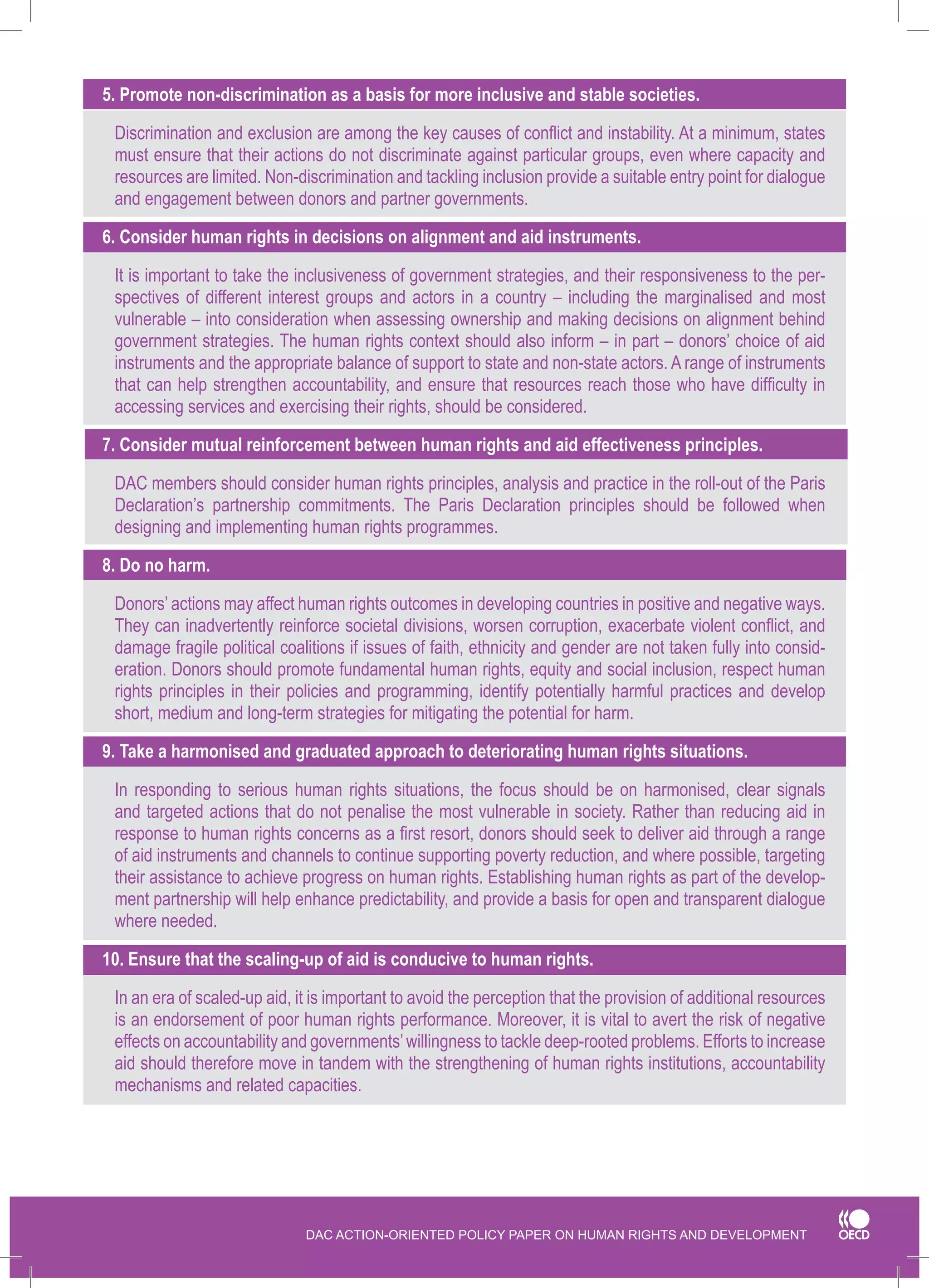 DAC ACTION-ORIENTED POLICY PAPER ON HUMAN RIGHTS AND DEVELOPMENT 
5. Promote non-discrimination as a basis for more inclusive and stable societies. 
Discrimination and exclusion are among the key causes of conflict and instability. At a minimum, states must ensure that their actions do not discriminate against particular groups, even where capacity and resources are limited. Non-discrimination and tackling inclusion provide a suitable entry point for dialogue and engagement between donors and partner governments. 
6. Consider human rights in decisions on alignment and aid instruments. 
It is important to take the inclusiveness of government strategies, and their responsiveness to the perspectives of different interest groups and actors in a country – including the marginalised and most vulnerable – into consideration when assessing ownership and making decisions on alignment behind government strategies. The human rights context should also inform – in part – donors’ choice of aid instruments and the appropriate balance of support to state and non-state actors. A range of instruments that can help strengthen accountability, and ensure that resources reach those who have difficulty in accessing services and exercising their rights, should be considered. 
7. Consider mutual reinforcement between human rights and aid effectiveness principles. 
DAC members should consider human rights principles, analysis and practice in the roll-out of the Paris Declaration’s partnership commitments. The Paris Declaration principles should be followed when designing and implementing human rights programmes. 
8. Do no harm. 
Donors’ actions may affect human rights outcomes in developing countries in positive and negative ways. They can inadvertently reinforce societal divisions, worsen corruption, exacerbate violent conflict, and damage fragile political coalitions if issues of faith, ethnicity and gender are not taken fully into consideration. Donors should promote fundamental human rights, equity and social inclusion, respect human rights principles in their policies and programming, identify potentially harmful practices and develop short, medium and long-term strategies for mitigating the potential for harm. 
9. Take a harmonised and graduated approach to deteriorating human rights situations. 
In responding to serious human rights situations, the focus should be on harmonised, clear signals and targeted actions that do not penalise the most vulnerable in society. Rather than reducing aid in response to human rights concerns as a first resort, donors should seek to deliver aid through a range of aid instruments and channels to continue supporting poverty reduction, and where possible, targeting their assistance to achieve progress on human rights. Establishing human rights as part of the development partnership will help enhance predictability, and provide a basis for open and transparent dialogue 
where needed. 
10. Ensure that the scaling-up of aid is conducive to human rights. 
In an era of scaled-up aid, it is important to avoid the perception that the provision of additional resources is an endorsement of poor human rights performance. Moreover, it is vital to avert the risk of negative effects on accountability and governments’ willingness to tackle deep-rooted problems. Efforts to increase aid should therefore move in tandem with the strengthening of human rights institutions, accountability mechanisms and related capacities.  