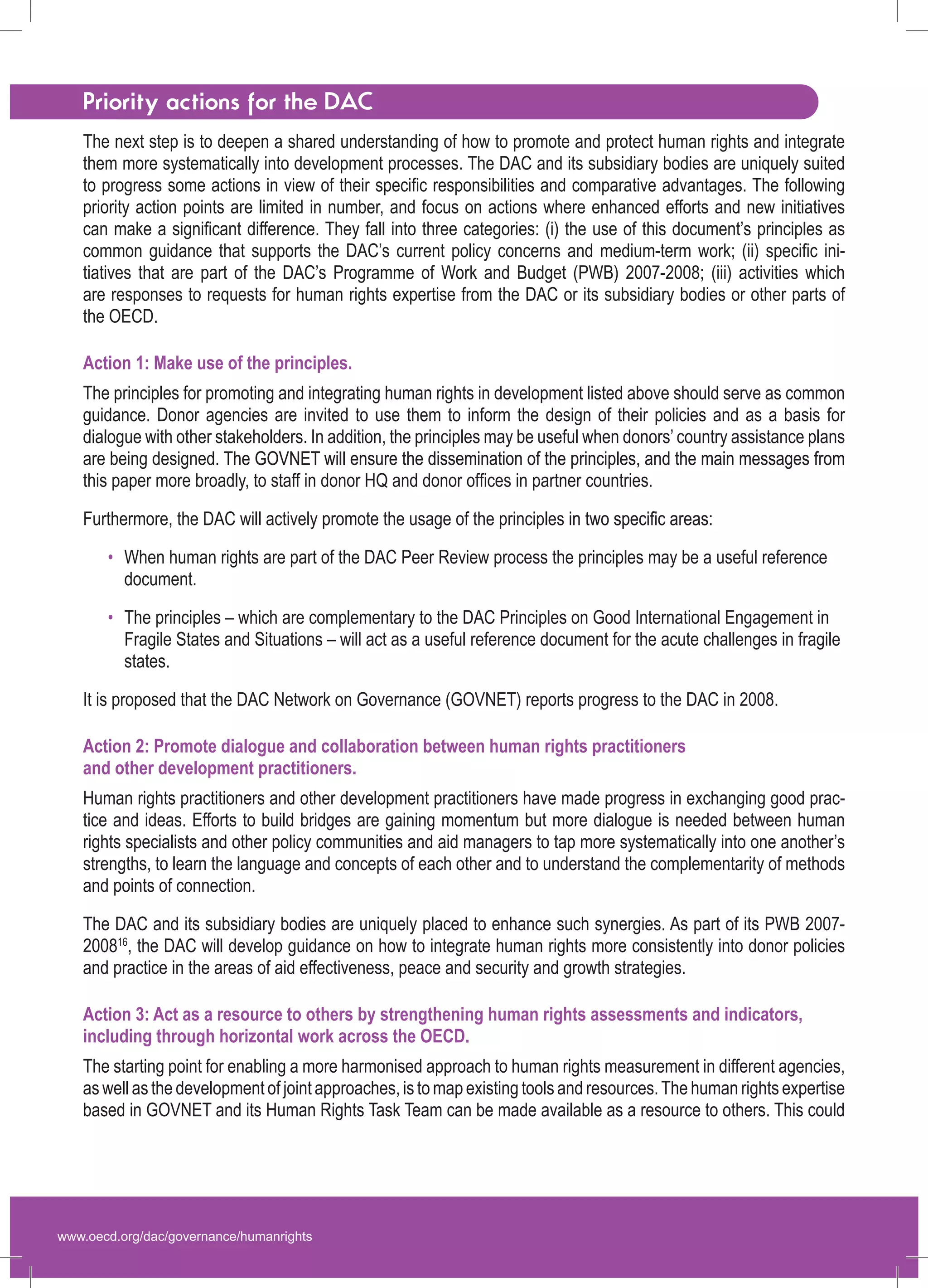 www.oecd.org/dac/governance/humanrights 
Priority actions for the DAC 
The next step is to deepen a shared understanding of how to promote and protect human rights and integrate them more systematically into development processes. The DAC and its subsidiary bodies are uniquely suited to progress some actions in view of their specific responsibilities and comparative advantages. The following priority action points are limited in number, and focus on actions where enhanced efforts and new initiatives can make a significant difference. They fall into three categories: (i) the use of this document’s principles as common guidance that supports the DAC’s current policy concerns and medium-term work; (ii) specific initiatives that are part of the DAC’s Programme of Work and Budget (PWB) 2007-2008; (iii) activities which are responses to requests for human rights expertise from the DAC or its subsidiary bodies or other parts of 
the OECD. 
Action 1: Make use of the principles. 
The principles for promoting and integrating human rights in development listed above should serve as common guidance. Donor agencies are invited to use them to inform the design of their policies and as a basis for dialogue with other stakeholders. In addition, the principles may be useful when donors’ country assistance plans are being designed. T�he GOVNET will ensure the dissemination of the principles, and the main messages from this paper more broadly, to staff in donor HQ and donor offices in partner countries. 
Furthermore, the DAC will actively promote the usage of the principles i�n two specific areas: 
When human rights are part of the DAC Peer Review process the principles may be a useful reference document. 
The principles – which are complementary to the DAC Principles on Good International Engagement in Fragile States and Situations – will act as a useful reference document for the acute challenges in fragile states. 
It is proposed that the DAC Network on Governance (GOVNET) reports progress to the DAC in 2008. 
Action 2: Promote dialogue and collaboration between human rights practitioners 
and other development practitioners. 
Human rights practitioners and other development practitioners have made progress in exchanging good practice and ideas. Efforts to build bridges are gaining momentum but more dialogue is needed between human rights specialists and other policy communities and aid managers to tap more systematically into one another’s strengths, to learn the language and concepts of each other and to understand the complementarity of methods and points of connection. 
The DAC and its subsidiary bodies are uniquely placed to enhance such synergies. As part of its PWB 2007- 200816, the DAC will develop guidance on how to integrate human rights more consistently into donor policies and practice in the areas of aid effectiveness, peace and security and growth strategies. 
Action 3: Act as a resource to others by strengthening human rights assessments and indicators, including through horizontal work across the OECD. 
The starting point for enabling a more harmonised approach to human rights measurement in different agencies, as well as the development of joint approaches, is to map existing tools and resources. The human rights expertise based in GOVNET and its Human Rights Task Team can be made available as a resource to others. This could 
• 
• 
 