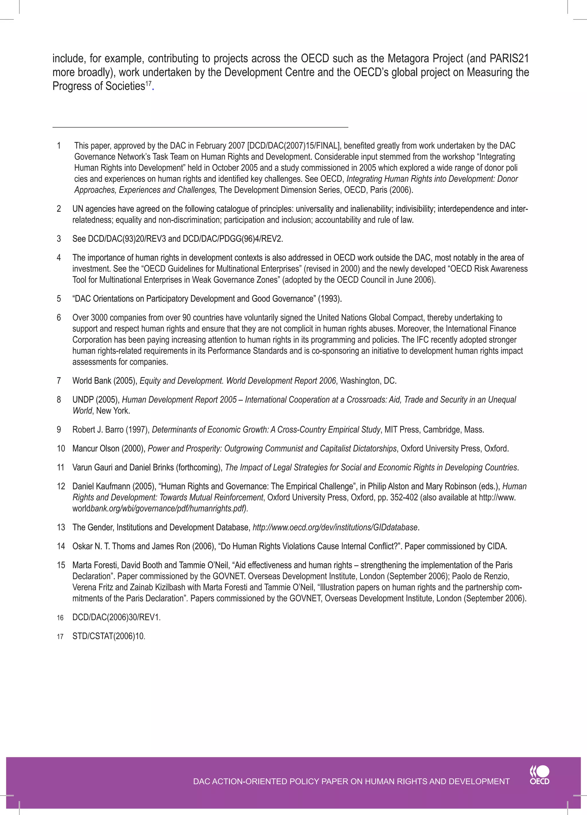 DAC ACTION-ORIENTED POLICY PAPER ON HUMAN RIGHTS AND DEVELOPMENT 
1 This paper, approved by the DAC in February 2007 [DCD/DAC(2007)15/FINAL], benefited greatly from work undertaken by the DAC Governance Network’s Task Team on Human Rights and Development. Considerable input stemmed from the workshop “Integrating 
Human Rights into Development” held in October 2005 and a study commissioned in 2005 which explored a wide range of donor poli cies and experiences on human rights and identified key challenges. See OECD, Integrating Human Rights into Development: Donor Approaches, Experiences and Challenges, The Development Dimension Series, OECD, Paris (2006). 
2� UN agencies have agreed on the following catalogue of principles: universality and inalienability; indivisibility; interdependence and inter- relatedness; equality and non-discrimination; participation and inclusion; accountability and rule of law. 
3 �See DCD/DAC(93)20/REV3 and DCD/DAC/PDGG(96)4/REV2. 
4 �The importance of human rights in development contexts is also addressed in OECD work outside the DAC, most notably in the area of investment. See the “OECD Guidelines for Multinational Enterprises” (revised in 2000) and the newly developed “OECD Risk Awareness Tool for Multinational Enterprises in Weak Governance Zones” (adopted by the OECD Council in June 2006). 
5 �“DAC Orientations on Participatory Development and Good Governance” (1993). 
6 Over 3000 companies from over 90 countries have voluntarily signed the United Nations Global Compact, thereby undertaking to support and respect human rights and ensure that they are not complicit in human rights abuses. Moreover, the International Finance Corporation has been paying increasing attention to human rights in its programming and policies. The IFC recently adopted stronger human rights-related requirements in its Performance Standards and is co-sponsoring an initiative to development human rights impact assessments for companies. 
7 �World Bank (2005), Equity and Development. World Development Report 2006, Washington, DC. 
8 �UNDP (2005), Human Development Report 2005 – International Cooperation at a Crossroads: Aid, Trade and Security in an Unequal World, New York. 
9 Robert J. Barro (1997), Determinants of Economic Growth: A Cross-Country Empirical Study, MIT Press, Cambridge, Mass. 
10 �Mancur Olson (2000), Power and Prosperity: Outgrowing Communist and Capitalist Dictatorships, Oxford University Press, Oxford. 
11 �Varun Gauri and Daniel Brinks (forthcoming), The Impact of Legal Strategies for Social and Economic Rights in Developing Countries. 
12 �.�Daniel Kaufmann (2005), “Human Rights and Governance: The Empirical Challenge”, in Philip Alston and Mary Robinson (eds.), Human Rights and Development: Towards Mutual Reinforcement, Oxford University Press, Oxford, pp. 352‑402 (also available at http://www. worldbank.org/wbi/governance/pdf/humanrights.pdf). 
13 �The Gender, Institutions and Development Database, http://www.oecd.org/dev/institutions/GIDdatabase. 
14 �"�Oskar N. T. Thoms and James Ron (2006), “Do Human Rights Violations Cause Internal Conflict?”. Paper commissioned by CIDA. 
15 �Marta Foresti, David Booth and Tammie O’Neil, “Aid effectiveness and human rights – strengthening the implementation of the Paris Declaration”. Paper commissioned by the GOVNET. Overseas Development Institute, London (September 2006); Paolo de Renzio, Verena Fritz and Zainab Kizilbash with Marta Foresti and Tammie O’Neil, “Illustration papers on human rights and the partnership commitments of the Paris Declaration”. Papers commissioned by the GOVNET, Overseas Development Institute, London (September 2006). 
16 DCD/DAC(2006)30/REV1. 
17 STD/CSTAT(2006)10. 
include, for example, contributing to projects across the OECD such as the Metagora Project (and PARIS21 more broadly), work undertaken by the Development Centre and the OECD’s global project on Measuring the Progress of Societies17.  