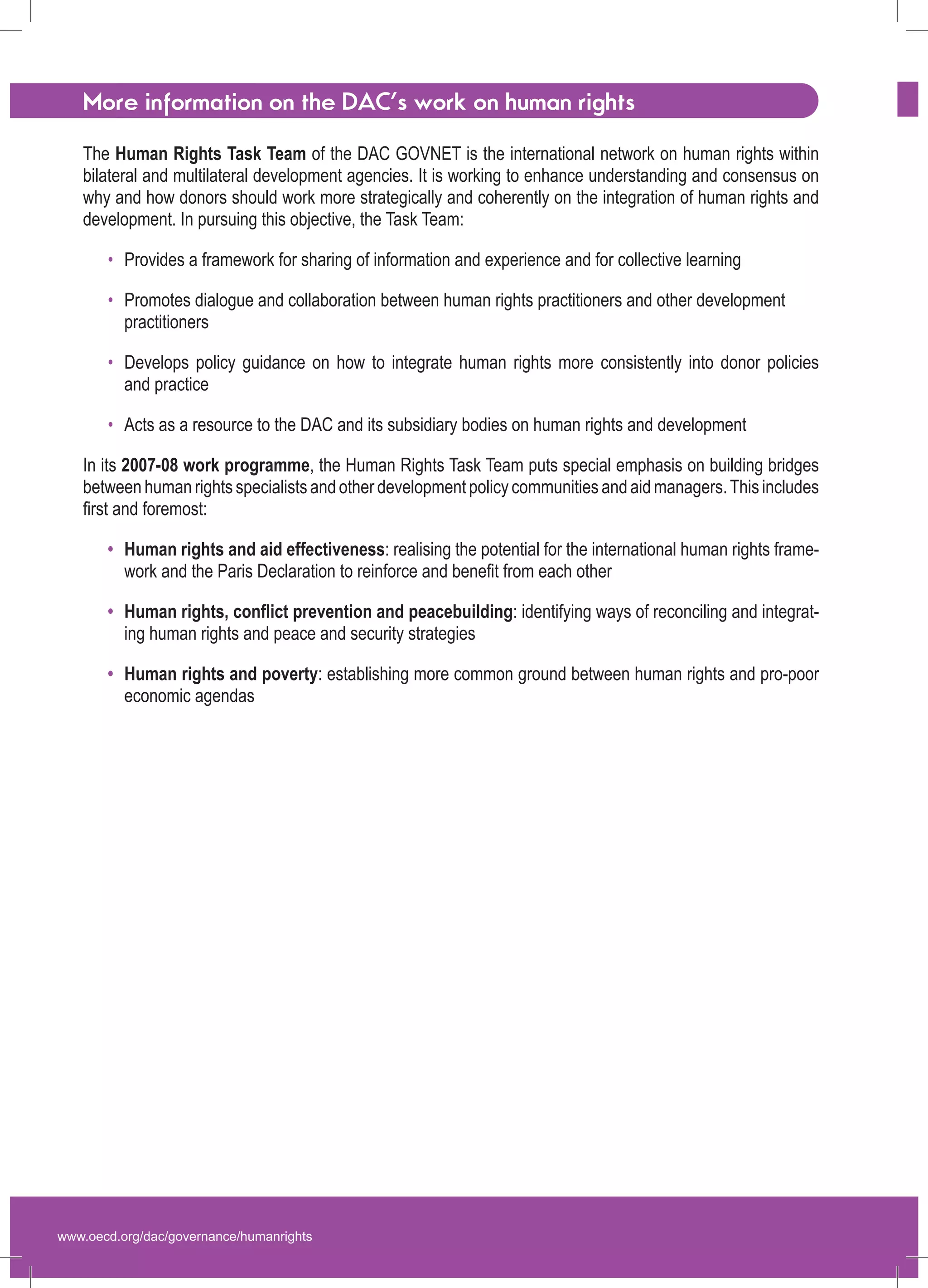 www.oecd.org/dac/governance/humanrights 
More information on the DAC’s work on human rights 
The Human Rights Task Team of the DAC GOVNET is the international network on human rights within bilateral and multilateral development agencies. It is working to enhance understanding and consensus on why and how donors should work more strategically and coherently on the integration of human rights and development. In pursuing this objective, the Task Team: 
Provides a framework for sharing of information and experience and for collective learning 
Promotes dialogue and collaboration between human rights practitioners and other development practitioners 
Develops policy guidance on how to integrate human rights more consistently into donor policies 
and practice 
Acts as a resource to the DAC and its subsidiary bodies on human rights and development 
In its 2007-08 work programme, the Human Rights Task Team puts special emphasis on building bridges between human rights specialists and other development policy communities and aid managers. This includes first and foremost: 
Human rights and aid effectiveness: realising the potential for the international human rights framework and the Paris Declaration to reinforce and benefit from each other 
Human rights, conflict prevention and peacebuilding: identifying ways of reconciling and integrating human rights and peace and security strategies 
Human rights and poverty: establishing more common ground between human rights and pro-poor economic agendas 
• 
• 
• 
• 
• 
• 
• 
 