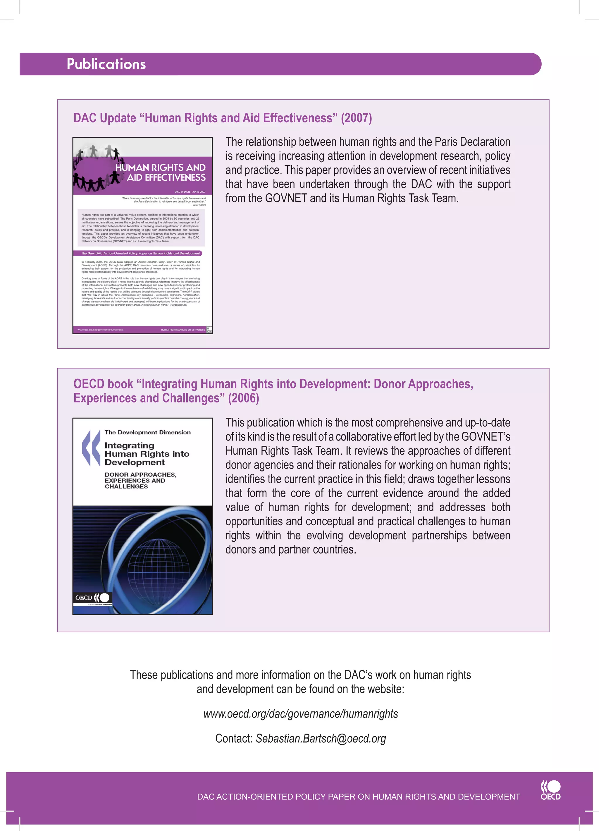 DAC ACTION-ORIENTED POLICY PAPER ON HUMAN RIGHTS AND DEVELOPMENT 
Publications 
The relationship between human rights and the Paris Declaration is receiving increasing attention in development research, policy and practice. This paper provides an overview of recent initiatives that have been undertaken through the DAC with the support from the GOVNET and its Human Rights Task Team. 
These publications and more information on the DAC’s work on human rights 
and development can be found on the website: 
www.oecd.org/dac/governance/humanrights 
Contact: Sebastian.Bartsch@oecd.org 
This publication which is the most comprehensive and up-to-date of its kind is the result of a collaborative effort led by the GOVNET’s Human Rights Task Team. It reviews the approaches of different donor agencies and their rationales for working on human rights; identifies the current practice in this field; draws together lessons that form the core of the current evidence around the added value of human rights for development; and addresses both opportunities and conceptual and practical challenges to human rights within the evolving development partnerships between donors and partner countries. 
DAC Update “Human Rights and Aid Effectiveness” (2007) 
OECD book “Integrating Human Rights into Development: Donor Approaches, Experiences and Challenges” (2006)  