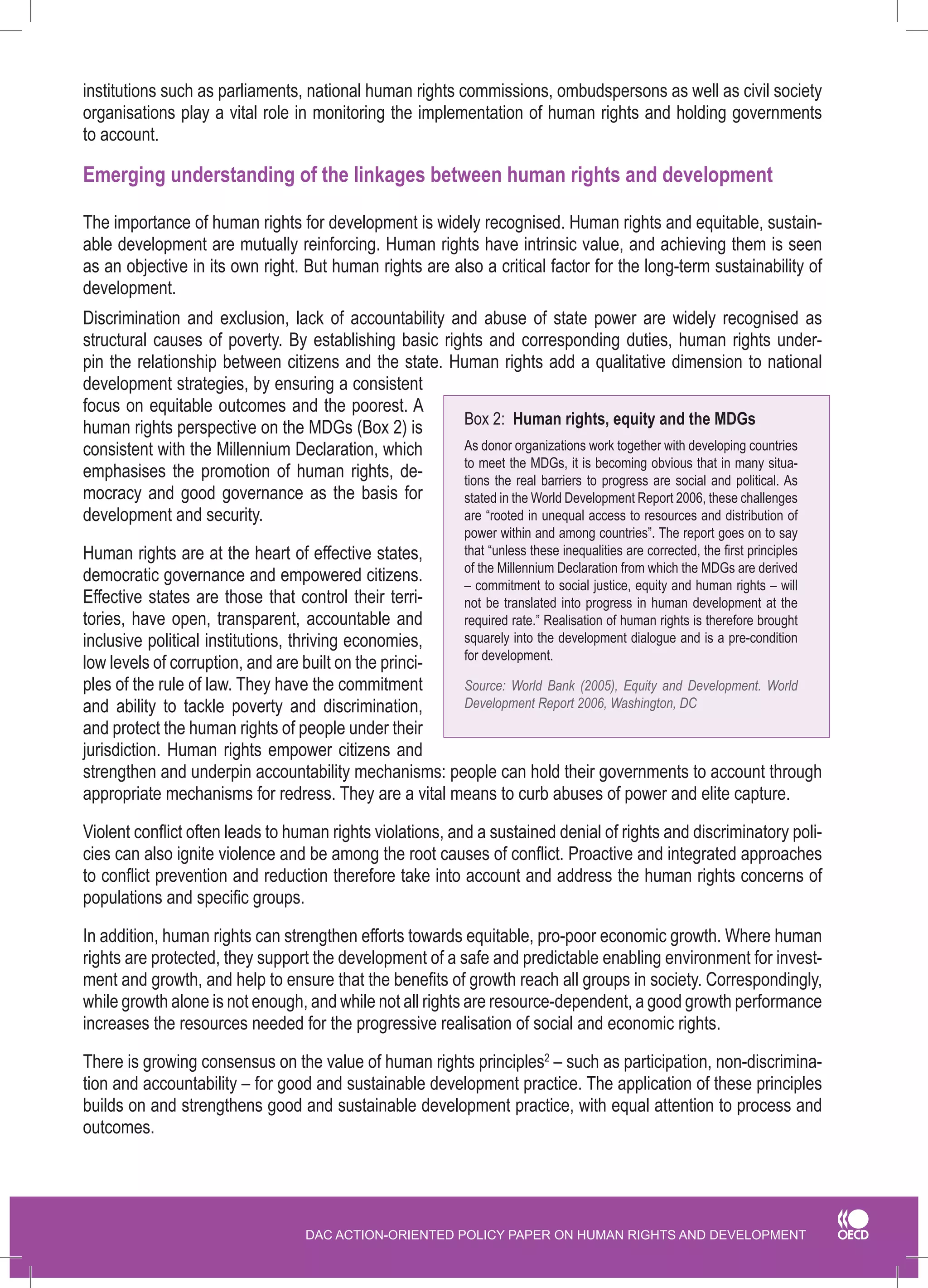 DAC ACTION-ORIENTED POLICY PAPER ON HUMAN RIGHTS AND DEVELOPMENT 
institutions such as parliaments, national human rights commissions, ombudspersons as well as civil society organisations play a vital role in monitoring the implementation of human rights and holding governments 
to account. 
Emerging understanding of the linkages between human rights and development 
The importance of human rights for development is widely recognised. Human rights and equitable, sustainable development are mutually reinforcing. Human rights have intrinsic value, and achieving them is seen as an objective in its own right. But human rights are also a critical factor for the long-term sustainability of development. 
Discrimination and exclusion, lack of accountability and abuse of state power are widely recognised as structural causes of poverty. By establishing basic rights and corresponding duties, human rights underpin the relationship between citizens and the state. Human rights add a qualitative dimension to national development strategies, by ensuring a consistent focus on equitable outcomes and the poorest. A human rights perspective on the MDGs (Box 2) is consistent with the Millennium Declaration, which emphasises the promotion of human rights, democracy and good governance as the basis for development and security. 
Human rights are at the heart of effective states, democratic governance and empowered citizens. Effective states are those that control their territories, have open, transparent, accountable and inclusive political institutions, thriving economies, low levels of corruption, and are built on the principles of the rule of law. They have the commitment and ability to tackle poverty and discrimination, and protect the human rights of people under their jurisdiction. Human rights empower citizens and strengthen and underpin accountability mechanisms: people can hold their governments to account through appropriate mechanisms for redress. They are a vital means to curb abuses of power and elite capture. 
Violent conflict often leads to human rights violations, and a sustained denial of rights and discriminatory policies can also ignite violence and be among the root causes of conflict. Proactive and integrated approaches to conflict prevention and reduction therefore take into account and address the human rights concerns of populations and specific groups. 
In addition, human rights can strengthen efforts towards equitable, pro-poor economic growth. Where human rights are protected, they support the development of a safe and predictable enabling environment for investment and growth, and help to ensure that the benefits of growth reach all groups in society. Correspondingly, while growth alone is not enough, and while not all rights are resource-dependent, a good growth performance increases the resources needed for the progressive realisation of social and economic rights. 
There is growing consensus on the value of human rights principles2 – such as participation, non-discrimination and accountability – for good and sustainable development practice. The application of these principles builds on and strengthens good and sustainable development practice, with equal attention to process and outcomes. 
Box 2: Human rights, equity and the MDGs 
As donor organizations work together with developing countries to meet the MDGs, it is becoming obvious that in many situations the real barriers to progress are social and political. As stated in the World Development Report 2006, these challenges are “rooted in unequal access to resources and distribution of power within and among countries”. The report goes on to say that “unless these inequalities are corrected, the first principles of the Millennium Declaration from which the MDGs are derived – commitment to social justice, equity and human rights – will not be translated into progress in human development at the required rate.” Realisation of human rights is therefore brought squarely into the development dialogue and is a pre-condition for development. 
Source: World Bank (2005), Equity and Development. World Development Report 2006, Washington, DC  