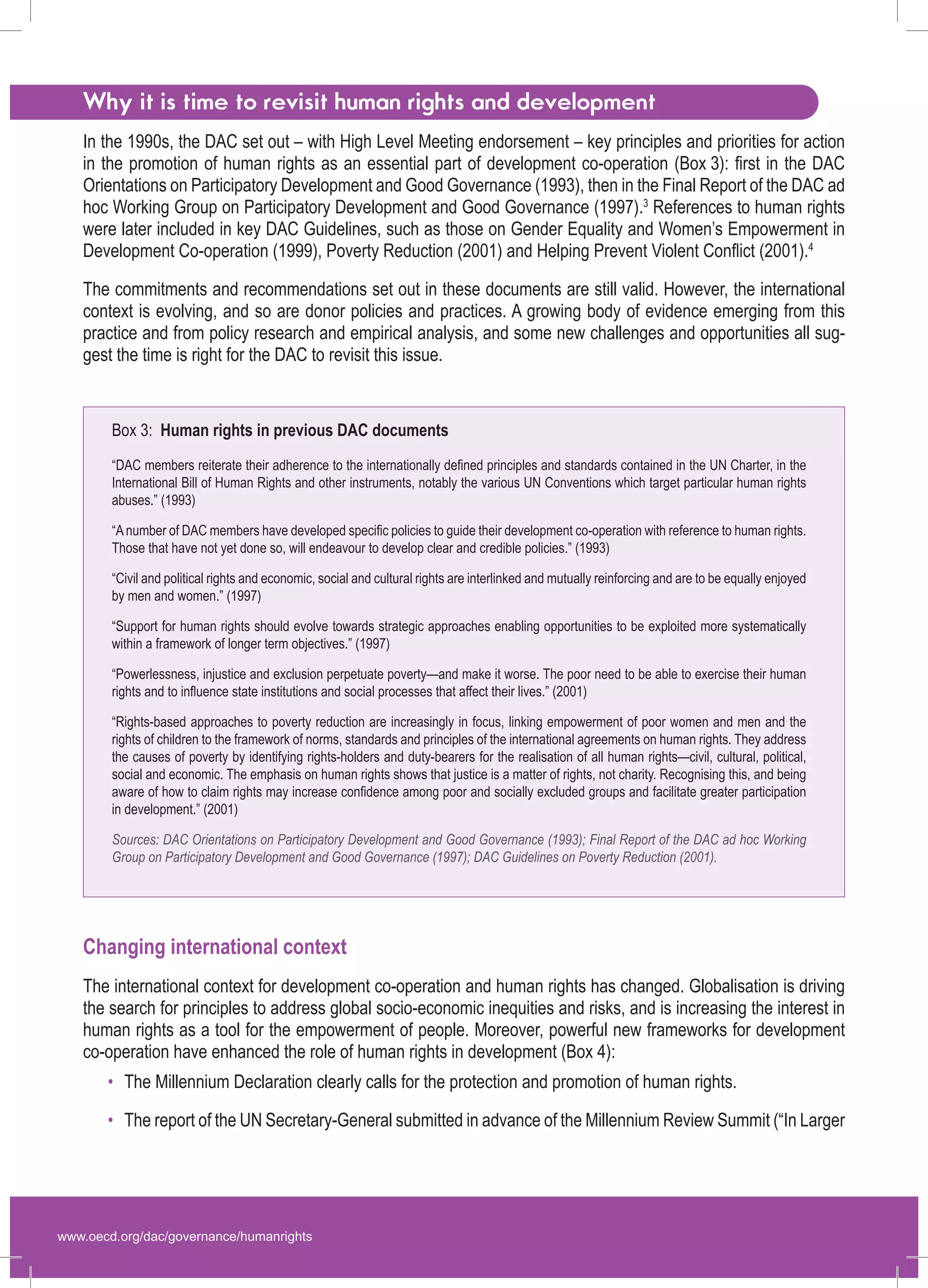 www.oecd.org/dac/governance/humanrights 
Why it is time to revisit human rights and development 
In the 1990s, the DAC set out – with High Level Meeting endorsement – key principles and priorities for action in the promotion of human rights as an essential part of development co-operation (Box 3): first in the DAC Orientations on Participatory Development and Good Governance (1993), then in the Final Report of the DAC ad hoc Working Group on Participatory Development and Good Governance (1997).3 References to human rights were later included in key DAC Guidelines, such as those on Gender Equality and Women’s Empowerment in Development Co-operation (1999), Poverty Reduction (2001) and Helping Prevent Violent Conflict(2001).4 
The commitments and recommendations set out in these documents are still valid. However, the international context is evolving, and so are donor policies and practices. A growing body of evidence emerging from this practice and from policy research and empirical analysis, and some new challenges and opportunities all suggest the time is right for the DAC to revisit this issue. 
Changing international context 
The international context for development co-operation and human rights has changed. Globalisation is driving the search for principles to address global socio-economic inequities and risks, and is increasing the interest in human rights as a tool for the empowerment of people. Moreover, powerful new frameworks for development co-operation have enhanced the role of human rights in development (Box 4): 
The Millennium Declaration clearly calls for the protection and promotion of human rights. 
The report of the UN Secretary-General submitted in advance of the Millennium Review Summit (“In Larger 
• 
• 
Box 3: Human rights in previous DAC documents“DAC members reiterate their adherence to the internationally defined principles and standards contained in the UN Charter, in the International Bill of Human Rights and other instruments, notably the various UN Conventions which target particular human rights abuses.” (1993) “A number of DAC members have developed specific policies to guide their development co-operation with reference to human rights. Those that have not yet done so, will endeavour to develop clear and credible policies.” (1993) “Civil and political rights and economic, social and cultural rights are interlinked and mutually reinforcing and are to be equally enjoyed by men and women.” (1997) “Support for human rights should evolve towards strategic approaches enabling opportunities to be exploited more systematically within a framework of longer term objectives.” (1997) “Powerlessness, injustice and exclusion perpetuate poverty—and make it worse. The poor need to be able to exercise their human rights and to influence state institutions and social processes that affect their lives.” (2001) “Rights-based approaches to poverty reduction are increasingly in focus, linking empowerment of poor women and men and the rights of children to the framework of norms, standards and principles of the international agreements on human rights. They address the causes of poverty by identifying rights-holders and duty-bearers for the realisation of all human rights—civil, cultural, political, social and economic. The emphasis on human rights shows that justice is a matter of rights, not charity. Recognising this, and being aware of how to claim rights may increase confidence among poor and socially excluded groups and facilitate greater participation in development.” (2001) Sources: DAC Orientations on Participatory Development and Good Governance (1993); Final Report of the DAC ad hoc Working Group on Participatory Development and Good Governance (1997); DAC Guidelines on Poverty Reduction (2001).  