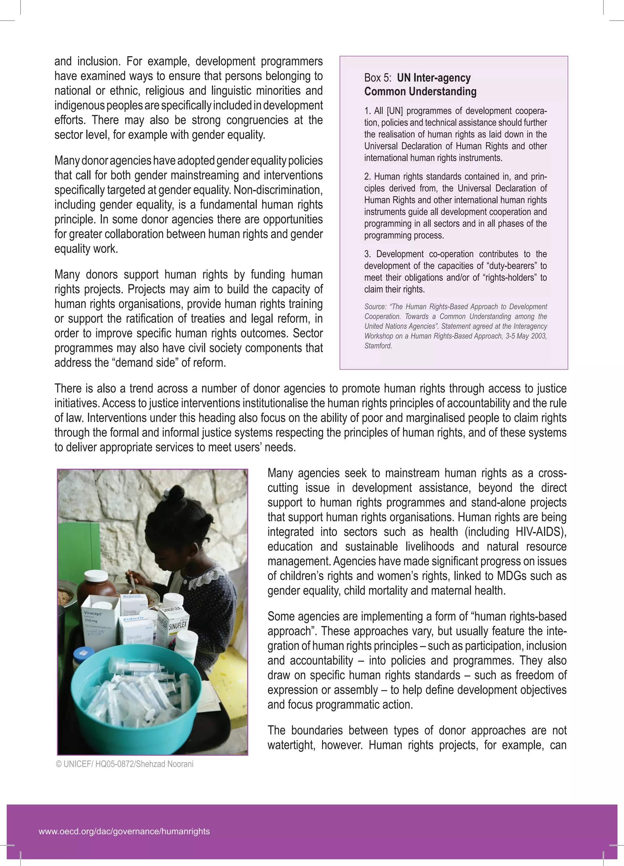www.oecd.org/dac/governance/humanrights 
and inclusion. For example, development programmers have examined ways to ensure that persons belonging to national or ethnic, religious and linguistic minorities and indigenous peoples are specifically included in development efforts. There may also be strong congruencies at the sector level, for example with gender equality. 
Many donor agencies have adopted gender equality policies that call for both gender mainstreaming and interventions specifically targeted at gender equality. Non-discrimination, including gender equality, is a fundamental human rights principle. In some donor agencies there are opportunities for greater collaboration between human rights and gender equality work. 
Many donors support human rights by funding human rights projects. Projects may aim to build the capacity of human rights organisations, provide human rights training or support the ratification of treaties and legal reform, in order to improve specific human rights outcomes. Sector programmes may also have civil society components that address the “demand side” of reform. 
There is also a trend across a number of donor agencies to promote human rights through access to justice initiatives. Access to justice interventions institutionalise the human rights principles of accountability and the rule of law. Interventions under this heading also focus on the ability of poor and marginalised people to claim rights through the formal and informal justice systems respecting the principles of human rights, and of these systems to deliver appropriate services to meet users’ needs. 
Many agencies seek to mainstream human rights as a cross- cutting issue in development assistance, beyond the direct support to human rights programmes and stand-alone projects that support human rights organisations. Human rights are being integrated into sectors such as health (including HIV-AIDS), education and sustainable livelihoods and natural resource management. Agencies have made significant progress on issues of children’s rights and women’s rights, linked to MDGs such as gender equality, child mortality and maternal health. 
Some agencies are implementing a form of “human rights-based approach”. These approaches vary, but usually feature the integration of human rights principles – such as participation, inclusion and accountability – into policies and programmes. They also draw on specific human rights standards – such as freedom of expression or assembly – to help define development objectives and focus programmatic action. 
The boundaries between types of donor approaches are not watertight, however. Human rights projects, for example, can 
Box 5: UN Inter-agency Common Understanding1. All [UN] programmes of development coopera- tion, policies and technical assistance should further the realisation of human rights as laid down in the Universal Declaration of Human Rights and other international human rights instruments. 2. Human rights standards contained in, and prin- ciples derived from, the Universal Declaration of Human Rights and other international human rights instruments guide all development cooperation and programming in all sectors and in all phases of the programming process. 3. Development co-operation contributes to the development of the capacities of “duty-bearers” to meet their obligations and/or of “rights-holders” to claim their rights. Source: “The Human Rights-Based Approach to Development Cooperation. Towards a Common Understanding among the United Nations Agencies”. Statement agreed at the Interagency Workshop on a Human Rights-Based Approach, 3‑5 May 2003, Stamford. 
© UNICEF/ HQ05-0872/Shehzad Noorani  