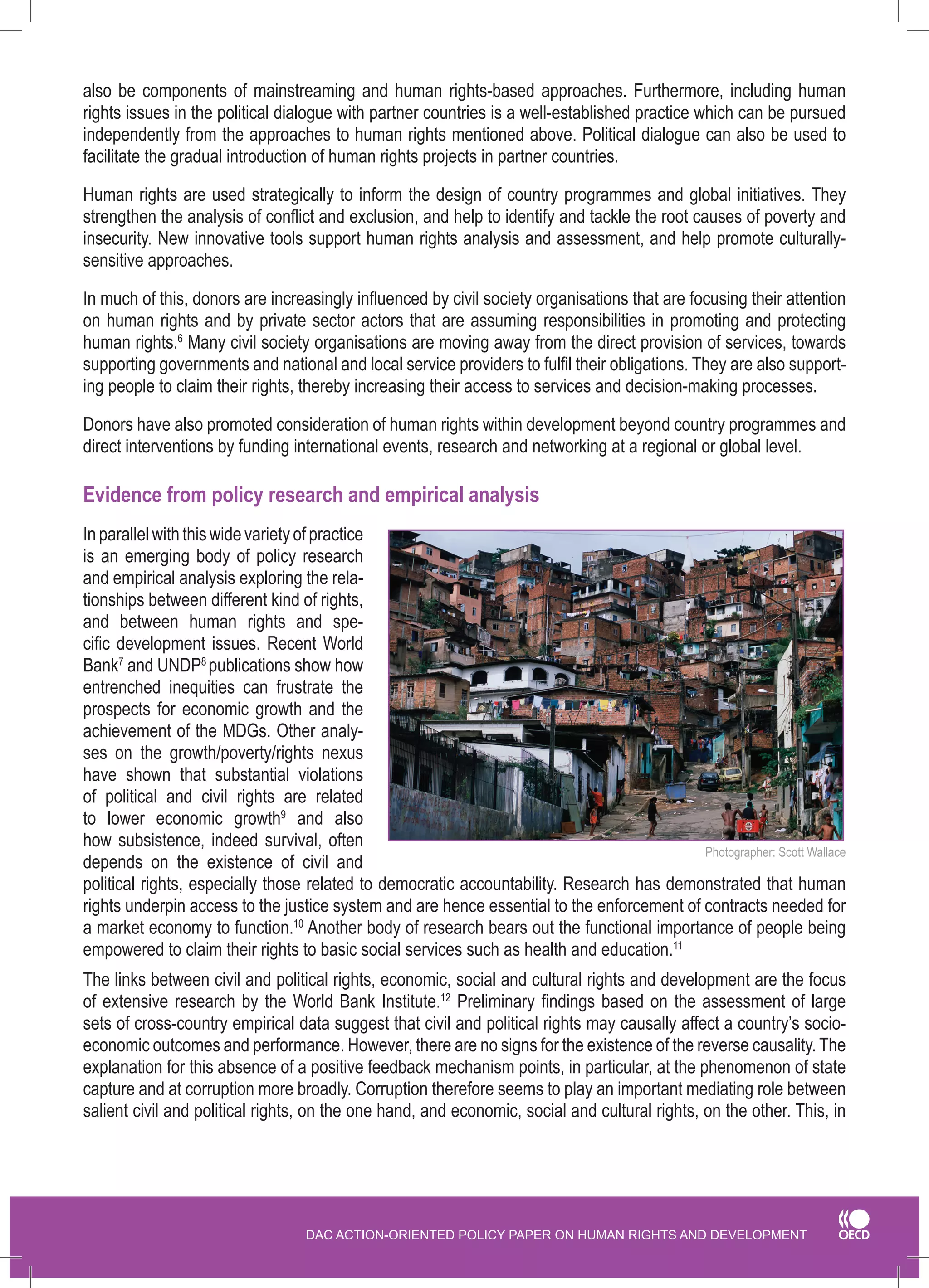 DAC ACTION-ORIENTED POLICY PAPER ON HUMAN RIGHTS AND DEVELOPMENT 
also be components of mainstreaming and human rights-based approaches. Furthermore, including human rights issues in the political dialogue with partner countries is a well-established practice which can be pursued independently from the approaches to human rights mentioned above. Political dialogue can also be used to facilitate the gradual introduction of human rights projects in partner countries. 
Human rights are used strategically to inform the design of country programmes and global initiatives. They strengthen the analysis of conflict and exclusion, and help to identify and tackle the root causes of poverty and insecurity. New innovative tools support human rights analysis and assessment, and help promote culturally- sensitive approaches. 
In much of this, donors are increasingly influenced by civil society organisations that are focusing their attention on human rights and by private sector actors that are assuming responsibilities in promoting and protecting human rights.6 Many civil society organisations are moving away from the direct provision of services, towards supporting governments and national and local service providers to fulfil their obligations. They are also supporting people to claim their rights, thereby increasing their access to services and decision-making processes. 
Donors have also promoted consideration of human rights within development beyond country programmes and direct interventions by funding international events, research and networking at a regional or global level. 
Evidence from policy research and empirical analysis 
In parallel with this wide variety of practice is an emerging body of policy research and empirical analysis exploring the relationships between different kind of rights, and between human rights and specific development issues. Recent World Bank7 and UNDP8 publications� show how entrenched inequities can frustrate the prospects for economic growth and the achievement of the MDGs. Other analyses on the growth/poverty/rights nexus have shown that substantial violations of political and civil rights are related to lower economic growth9 and also how subsistence, indeed survival, often depends on the existence of civil and political rights, especially those related to democratic accountability. Research has demonstrated that human rights underpin access to the justice system and are hence essential to the enforcement of contracts needed for a market economy to function.10 Another body of research bears out the functional importance of people being empowered to claim their rights to basic social services such as health and education.11 
The links between civil and political rights, economic, social and cultural rights and development are the focus of extensive research by the World Bank Institute. 2 Preliminary findings based on the assessment of large sets of cross-country empirical data suggest that civil and political rights may causally affect a country’s socio- economic outcomes and performance. However, there are no signs for the existence of the reverse causality. The explanation for this absence of a positive feedback mechanism points, in particular, at the phenomenon of state capture and at corruption more broadly. Corruption therefore seems to play an important mediating role between salient civil and political rights, on the one hand, and economic, social and cultural rights, on the other. This, in 
Photographer: Scott Wallace  