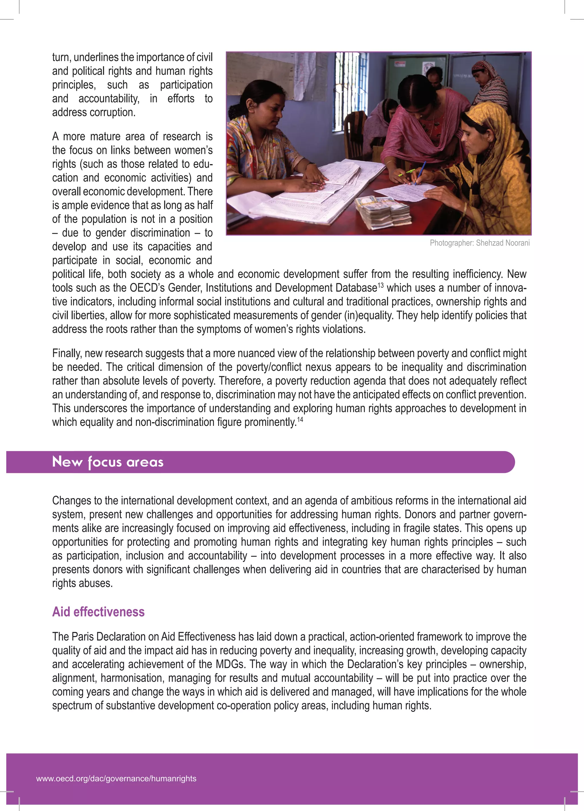 www.oecd.org/dac/governance/humanrights 
turn, underlines the importance of civil and political rights and human rights principles, such as participation and accountability, in efforts to 
address corruption. 
A more mature area of research is the focus on links between women’s rights (such as those related to education and economic activities) and overall economic development. There is ample evidence that as long as half of the population is not in a position – due to gender discrimination – to develop and use its capacities and participate in social, economic and political life, both society as a whole and economic development suffer from the resulting inefficiency. New tools such as the OECD’s Gender, Institutions and Development Database13 which uses a number of innovative indicators, including informal social institutions and cultural and traditional practices, ownership rights and civil liberties, allow for more sophisticated measurements of gender (in)equality. They help identify policies that address the roots rather than the symptoms of women’s rights violations. 
Finally, new research suggests that a more nuanced view of the relationship between poverty and conflict might be needed. The critical dimension of the poverty/conflict nexus appears to be inequality and discrimination rather than absolute levels of poverty. Therefore, a poverty reduction agenda that does not adequately reflect an understanding of, and response to, discrimination may not have the anticipated effects on conflict prevention. This underscores the importance of understanding and exploring human rights approaches to development in which equality and non-discrimination figure prominently.14 
New focus areas 
Changes to the international development context, and an agenda of ambitious reforms in the international aid system, present new challenges and opportunities for addressing human rights. Donors and partner governments alike are increasingly focused on improving aid effectiveness, including in fragile states. This opens up opportunities for protecting and promoting human rights and integrating key human rights principles – such as participation, inclusion and accountability – into development processes in a more effective way. It also presents donors with significant challenges when delivering aid in countries that are characterised by human 
rights abuses. 
Aid effectiveness 
The Paris Declaration on Aid Effectiveness has laid down a practical, action-oriented framework to improve the quality of aid and the impact aid has in reducing poverty and inequality, increasing growth, developing capacity and accelerating achievement of the MDGs. The way in which the Declaration’s key principles – ownership, alignment, harmonisation, managing for results and mutual accountability – will be put into practice over the coming years and change the ways in which aid is delivered and managed, will have implications for the whole spectrum of substantive development co-operation policy areas, including human rights. 
Photographer: Shehzad Noorani  