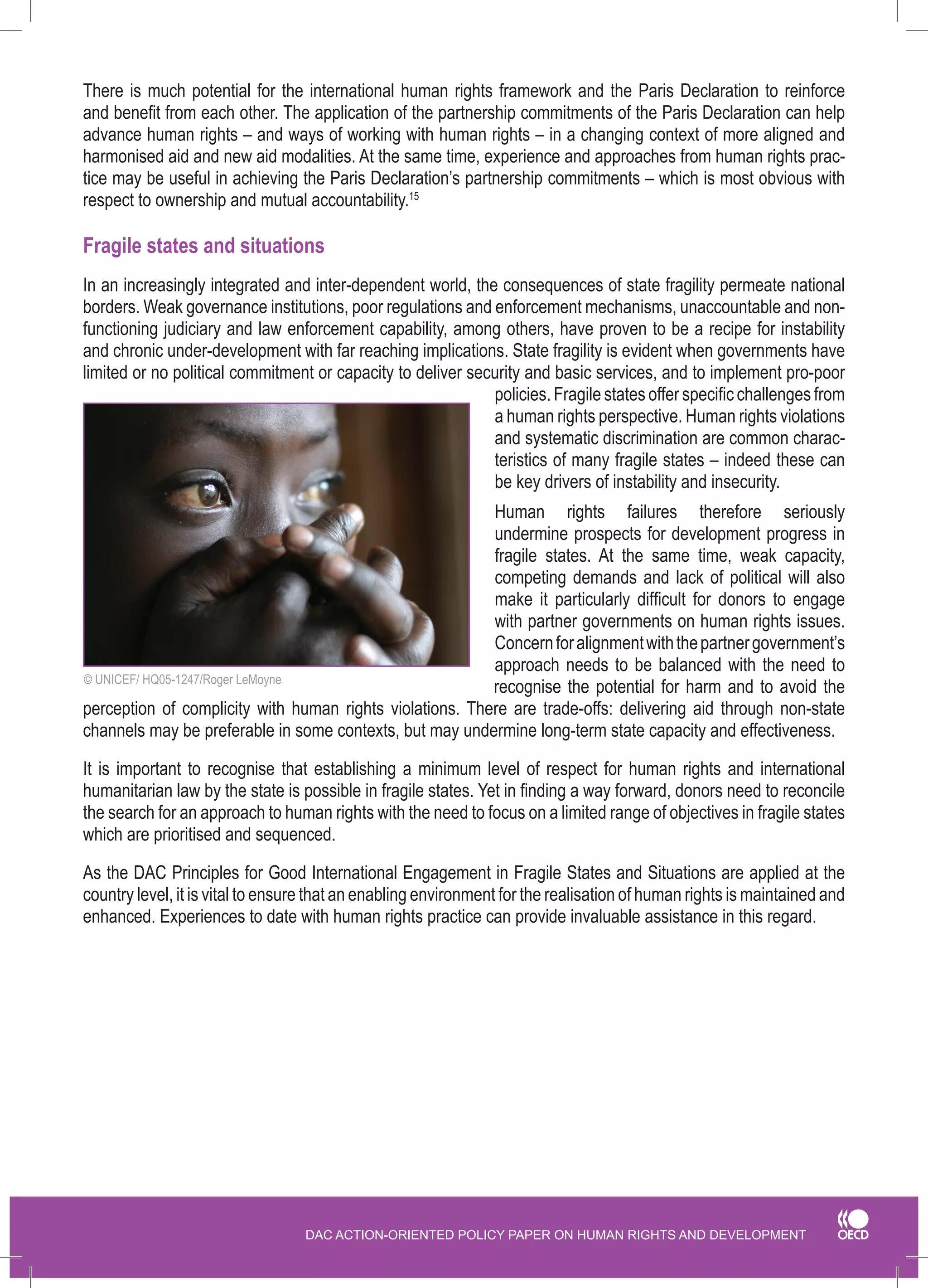 DAC ACTION-ORIENTED POLICY PAPER ON HUMAN RIGHTS AND DEVELOPMENT 
There is much potential for the international human rights framework and the Paris Declaration to reinforce and benefit from each other. The application of the partnership commitments of the Paris Declaration can help advance human rights – and ways of working with human rights – in a changing context of more aligned and harmonised aid and new aid modalities. At the same time, experience and approaches from human rights practice may be useful in achieving the Paris Declaration’s partnership commitments – which is most obvious with respect to ownership and mutual accountability.15 
Fragile states and situations 
In an increasingly integrated and inter-dependent world, the consequences of state fragility permeate national borders. Weak governance institutions, poor regulations and enforcement mechanisms, unaccountable and non- functioning judiciary and law enforcement capability, among others, have proven to be a recipe for instability and chronic under-development with far reaching implications. State fragility is evident when governments have limited or no political commitment or capacity to deliver security and basic services, and to implement pro-poor policies. Fragile states offer specific challenges from a human rights perspective. Human rights violations and systematic discrimination are common characteristics of many fragile states – indeed these can be key drivers of instability and insecurity. 
Human rights failures therefore seriously undermine prospects for development progress in 
fragile states. At the same time, weak capacity, competing demands and lack of political will also make it particularly difficult for donors to engage with partner governments on human rights issues. Concern for alignment with the partner government’s approach needs to be balanced with the need to recognise the potential for harm and to avoid the perception of complicity with human rights violations. There are trade-offs: delivering aid through non-state channels may be preferable in some contexts, but may undermine long-term state capacity and effectiveness. 
It is important to recognise that establishing a minimum level of respect for human rights and international humanitarian law by the state is possible in fragile states. Yet in finding a way forward, donors need to reconcile the search for an approach to human rights with the need to focus on a limited range of objectives in fragile states which are prioritised and sequenced. 
As the DAC Principles for Good International Engagement in Fragile States and Situations are applied at the country level, it is vital to ensure that an enabling environment for the realisation of human rights is maintained and enhanced. Experiences to date with human rights practice can provide invaluable assistance in this regard. 
© UNICEF/ HQ05-1247/Roger LeMoyne  