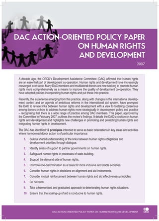 DAC ACTION-ORIENTED POLICY PAPER ON HUMAN RIGHTS AND DEVELOPMENT 
2007 
A decade ago, the OECD’s Development Assistance Committee (DAC) affirmed that human rights 
are an essential part of development co-operation. Human rights and development have increasingly 
converged ever since. Many DAC members and multilateral donors are now seeking to promote human 
rights more comprehensively as a means to improve the quality of development co-operation. They 
have adopted policies incorporating human rights and put these into practice. 
Recently, the experience emerging from this practice, along with changes in the international develop-ment 
context and an agenda of ambitious reforms in the international aid system, have prompted 
the DAC to review links between human rights and development with a view to fostering consensus 
among donors on how to address human rights more strategically in development policy and practice 
– recognising that there is a wide range of practice among DAC members. This paper, approved by 
the Committee in February 2007, outlines the review’s findings. It details the DAC’s position on human 
rights and development and highlights new challenges in promoting and protecting human rights and 
integrating human rights in development. 
The DAC has identified 10 principles intended to serve as basic orientations in key areas and activities 
where harmonised donor action is of particular importance: 
1. Build a shared understanding of the links between human rights obligations and 
development priorities through dialogue. 
2. Identify areas of support to partner governments on human rights. 
3. Safeguard human rights in processes of state-building. 
4. Support the demand side of human rights. 
5. Promote non-discrimination as a basis for more inclusive and stable societies. 
6. Consider human rights in decisions on alignment and aid instruments. 
7. Consider mutual reinforcement between human rights and aid effectiveness principles. 
8. Do no harm. 
9. Take a harmonised and graduated approach to deteriorating human rights situations. 
10. Ensure that the scaling-up of aid is conducive to human rights. 
DAC ACTION-ORIENTED POLICY PAPER 
ON HUMAN RIGHTS 
AND DEVELOPMENT 
 