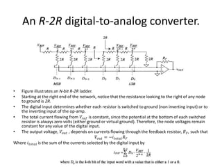 An R-2R digital-to-analog converter.
• Figure illustrates an N-bit R-2R ladder.
• Starting at the right end of the network, notice that the resistance looking to the right of any node
to ground is 2R.
• The digital input determines whether each resistor is switched to ground (non inverting input) or to
the inverting input of the op-amp.
• The total current flowing from 𝑉𝑟𝑒𝑓 is constant, since the potential at the bottom of each switched
resistor is always zero volts (either ground or virtual ground). Therefore, the node voltages remain
constant for any value of the digital input.
• The output voltage, 𝑉𝑜𝑢𝑡 , depends on currents flowing through the feedback resistor, 𝑅 𝐹, such that
𝑉𝑜𝑢𝑡 = −𝑖 𝑡𝑜𝑡𝑎𝑙 𝑅 𝐹
Where 𝑖 𝑡𝑜𝑡𝑎𝑙 is the sum of the currents selected by the digital input by
 