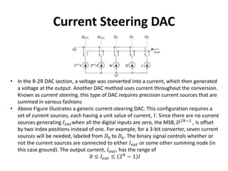 Current Steering DAC
• In the R-2R DAC section, a voltage was converted into a current, which then generated
a voltage at the output. Another DAC method uses current throughout the conversion.
Known as current steering, this type of DAC requires precision current sources that are
summed in various fashions
• Above Figure illustrates a generic current-steering DAC. This configuration requires a
set of current sources, each having a unit value of current, 𝐼. Since there are no current
sources generating 𝐼 𝑜𝑢𝑡when all the digital inputs are zero, the MSB, 𝐷2𝑁−2
, is offset
by two index positions instead of one. For example, for a 3-bit converter, seven current
sources will be needed, labeled from 𝐷0 to 𝐷6. The binary signal controls whether or
not the current sources are connected to either 𝐼 𝑜𝑢𝑡 or some other summing node (in
this case ground). The output current, 𝐼 𝑜𝑢𝑡, has the range of
0 ≤ 𝐼 𝑜𝑢𝑡 ≤ 2 𝑁
− 1 𝐼
 