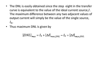 • The DNL is easily obtained since the step eight in the transfer
curve is equivalent to the value of the ideal current source,𝐼.
The maximum difference between any two adjacent values of
output current will simply be the value of the single source,
𝐼 𝑘,
• Thus maximum DNL is given by
 