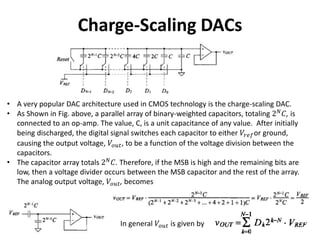Charge-Scaling DACs
• A very popular DAC architecture used in CMOS technology is the charge-scaling DAC.
• As Shown in Fig. above, a parallel array of binary-weighted capacitors, totaling 2 𝑁
𝐶, is
connected to an op-amp. The value, C, is a unit capacitance of any value. After initially
being discharged, the digital signal switches each capacitor to either 𝑉𝑟𝑒𝑓or ground,
causing the output voltage, 𝑉𝑜𝑢𝑡, to be a function of the voltage division between the
capacitors.
• The capacitor array totals 2 𝑁
𝐶. Therefore, if the MSB is high and the remaining bits are
low, then a voltage divider occurs between the MSB capacitor and the rest of the array.
The analog output voltage, 𝑉𝑜𝑢𝑡, becomes
In general 𝑉𝑜𝑢𝑡 is given by
 