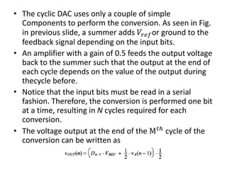 • The cyclic DAC uses only a couple of simple
Components to perform the conversion. As seen in Fig.
in previous slide, a summer adds 𝑉𝑟𝑒𝑓or ground to the
feedback signal depending on the input bits.
• An amplifier with a gain of 0.5 feeds the output voltage
back to the summer such that the output at the end of
each cycle depends on the value of the output during
thecycle before.
• Notice that the input bits must be read in a serial
fashion. Therefore, the conversion is performed one bit
at a time, resulting in N cycles required for each
conversion.
• The voltage output at the end of the M 𝑡ℎ cycle of the
conversion can be written as
 