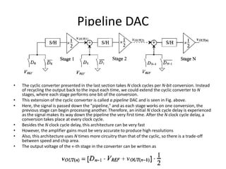 Pipeline DAC
• The cyclic converter presented in the last section takes N clock cycles per N-bit conversion. Instead
of recycling the output back to the input each time, we could extend the cyclic converter to N
stages, where each stage performs one bit of the conversion.
• This extension of the cyclic converter is called a pipeline DAC and is seen in Fig. above.
• Here, the signal is passed down the "pipeline," and as each stage works on one conversion, the
previous stage can begin processing another. Therefore, an initial N clock cycle delay is experienced
as the signal makes its way down the pipeline the very first time. After the N clock cycle delay, a
conversion takes place at every clock cycle.
• Besides the N clock cycle delay, this architecture can be very fast
• However, the amplifier gains must be very accurate to produce high resolutions
• Also, this architecture uses N times more circuitry than that of the cyclic, so there is a trade-off
between speed and chip area.
• The output voltage of the «-th stage in the converter can be written as
 